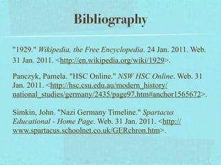 Bibliography

"1929." Wikipedia, the Free Encyclopedia. 24 Jan. 2011. Web.
31 Jan. 2011. <http://en.wikipedia.org/wiki/1929>.

Panczyk, Pamela. "HSC Online." NSW HSC Online. Web. 31
Jan. 2011. <http://hsc.csu.edu.au/modern_history/
national_studies/germany/2435/page97.htm#anchor1565672>.

Simkin, John. "Nazi Germany Timeline." Spartacus
Educational - Home Page. Web. 31 Jan. 2011. <http://
www.spartacus.schoolnet.co.uk/GERchron.htm>.
 