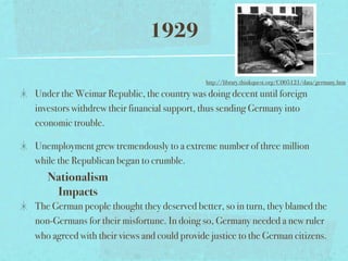 1929

                                             http://library.thinkquest.org/C005121/data/germany.htm

Under the Weimar Republic, the country was doing decent until foreign
investors withdrew their financial support, thus sending Germany into
economic trouble.

Unemployment grew tremendously to a extreme number of three million
while the Republican began to crumble.
   Nationalism
    Impacts
The German people thought they deserved better, so in turn, they blamed the
non-Germans for their misfortune. In doing so, Germany needed a new ruler
who agreed with their views and could provide justice to the German citizens.
 