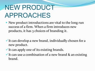 NEW PRODUCT
APPROACHES
 New product introductions are vital to the long run
success of a firm. When a firm introduces new
products, it has 3 choices of branding it.
It can develop a new brand, individually chosen for a
new product.
It can apply one of its existing brands.
It can use a combination of a new brand & an existing
brand.
 