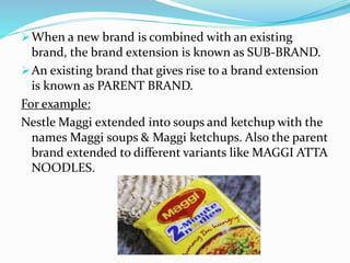 When a new brand is combined with an existing
brand, the brand extension is known as SUB-BRAND.
An existing brand that gives rise to a brand extension
is known as PARENT BRAND.
For example:
Nestle Maggi extended into soups and ketchup with the
names Maggi soups & Maggi ketchups. Also the parent
brand extended to different variants like MAGGI ATTA
NOODLES.
 