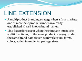 LINE EXTENSION
 A multiproduct branding strategy when a firm markets
one or more new products under an already
established & well known brand names.
 Line Extensions occur when the company introduces
additional items; in the same product category under
the same brand name; such as new flavours, forms,
colors, added ingredients, package sizes.
 