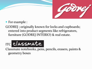  For example :
GODREJ ; originally known for locks and cupboards;
entered into product segments like refrigerators,
furniture (GODREJ INTERIO) & real estate.
ITC
Classmate notebooks, pens, pencils, erasers, paints &
geometry boxes
 