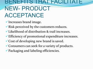BENEFITS THAT FACILITATE
NEW- PRODUCT
ACCEPTANCE
Increases brand image.
Risk perceived by the customers reduces.
Likelihood of distribution & trail increases.
Efficiency of promotional expenditure increases.
Cost of developing new brand is saved.
Consumers can seek for a variety of products.
Packaging and labeling efficiencies.
 