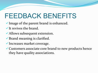 FEEDBACK BENEFITS
Image of the parent brand is enhanced.
It revives the brand.
Allows subsequent extension.
Brand meaning is clarified.
Increases market coverage.
Customers associate core brand to new products hence
they have quality associations.
 