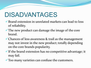 DISADVANTAGES
Brand extension in unrelated markets can lead to loss
of reliability.
The new product can damage the image of the core
brand.
Chances of less awareness & trail as the management
may not invest in the new product; totally depending
on the core brands popularity.
If the brand extension has no competitive advantage; it
may fail.
Too many varieties can confuse the customers.
 