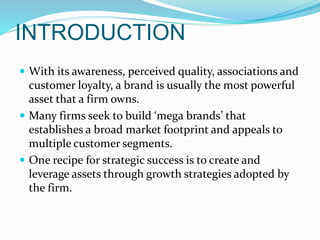 INTRODUCTION
 With its awareness, perceived quality, associations and
customer loyalty, a brand is usually the most powerful
asset that a firm owns.
 Many firms seek to build ‘mega brands’ that
establishes a broad market footprint and appeals to
multiple customer segments.
 One recipe for strategic success is to create and
leverage assets through growth strategies adopted by
the firm.
 