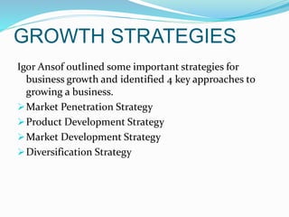 GROWTH STRATEGIES
Igor Ansof outlined some important strategies for
business growth and identified 4 key approaches to
growing a business.
Market Penetration Strategy
Product Development Strategy
Market Development Strategy
Diversification Strategy
 