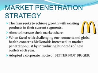 MARKET PENETRATION
STRATEGY
The firm seeks to achieve growth with existing
products in their current segments;
Aims to increase their market share.
When faced with challenging environment and global
health concerns McDonalds increased its market
penetration just by introducing hundreds of new
outlets each year.
Adopted a corporate motto of BETTER NOT BIGGER.
 