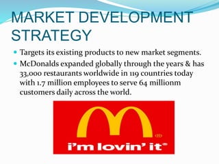 MARKET DEVELOPMENT
STRATEGY
 Targets its existing products to new market segments.
 McDonalds expanded globally through the years & has
33,000 restaurants worldwide in 119 countries today
with 1.7 million employees to serve 64 millionm
customers daily across the world.
 