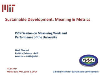  
	
  
	
   	
   	
   	
   	
   	
  	
  
	
  
	
  
	
  
	
  
	
  
	
  
	
  
	
  
	
  
	
  
	
  
	
  
	
  
	
  
	
  	
  	
  	
  	
  	
  	
  	
  	
  	
  	
  	
  	
  	
  	
  	
   	
  
	
  	
  	
  	
  	
  	
  	
  	
  	
  	
  	
  	
  	
  	
   	
   	
   	
   	
   	
  	
  
	
  
	
  
Sustainable	
  Development:	
  Meaning	
  &	
  Metrics	
  
	
  	
  
	
  	
  
	
  ISCN	
  Session	
  on	
  Measuring	
  Work	
  and	
  	
  
	
  Performance	
  of	
  the	
  University	
  
	
  
	
  
	
  	
  	
  	
  
	
   	
  Nazli	
  Choucri	
  	
  
	
  	
   	
  PoliCcal	
  Science	
  	
  -­‐	
  MIT 	
   	
   	
   	
   	
   	
  	
  
	
  	
  	
   	
  Director	
  –	
  GSSD@MIT	
  
	
  
	
  	
  	
  	
  
	
  	
  	
  	
  
	
  	
  	
  ISCN	
  2014	
  
	
  	
  	
  Media	
  Lab,	
  MIT,	
  June	
  3,	
  2014	
  	
  	
  	
  	
  	
  	
  	
  	
  	
  	
  	
  	
  	
  	
  	
  	
  	
  	
  	
  	
  	
  	
  	
  	
  	
  	
  	
  Global	
  System	
  for	
  Sustainable	
  Development	
  
 