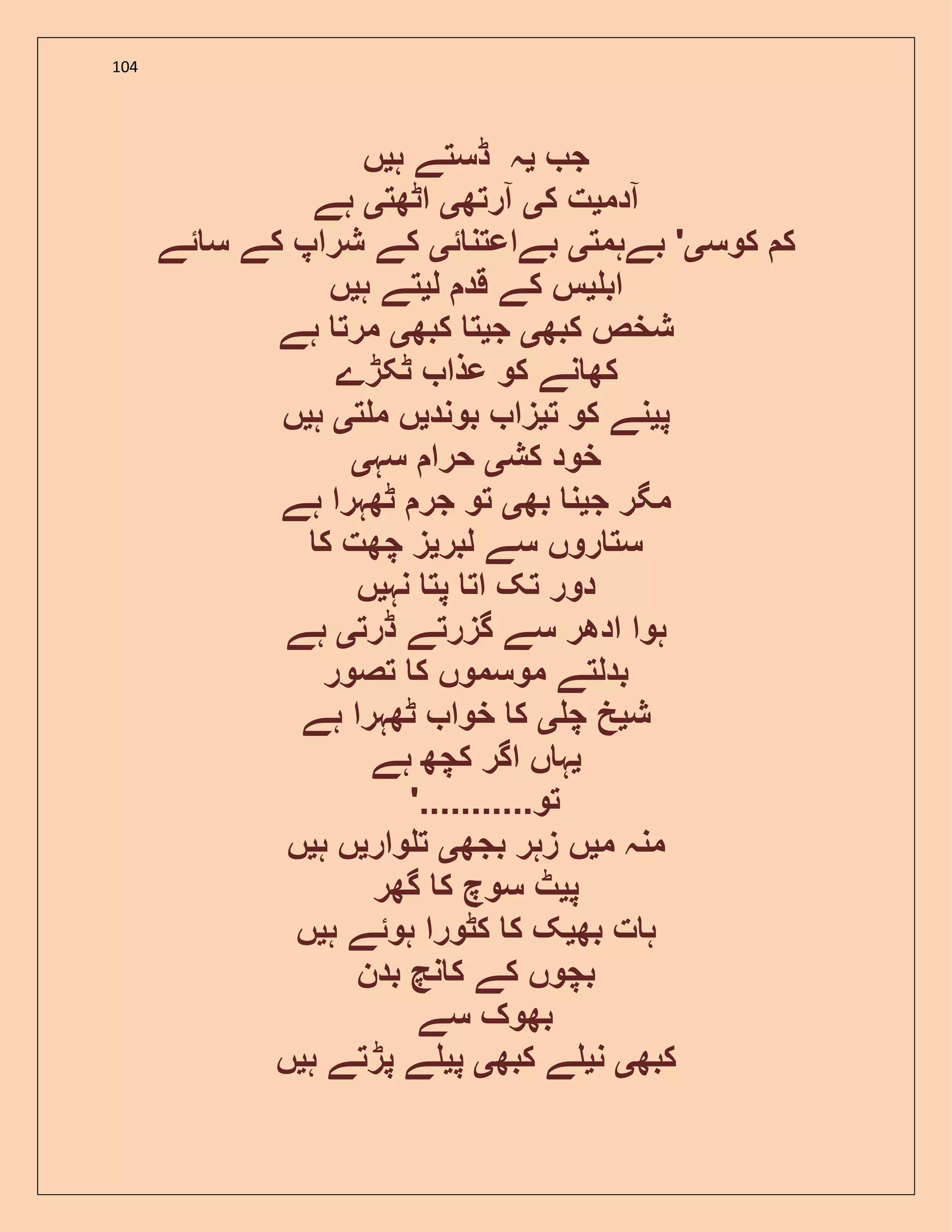 104
‫ج‬‫ی‬‫ہ‬ ‫ڈستے‬ ‫ہ‬‫ی‬‫ں‬
‫آدم‬‫ی‬‫ک‬ ‫ت‬‫ی‬‫آرتھ‬‫ی‬‫اٹھت‬‫ی‬‫ہے‬
‫کوس‬ ‫ک‬‫ی‬‫بےہمت‬ '‫ی‬‫ئ‬ ‫بےاعتن‬‫ی‬‫ئے‬ ‫س‬ ‫کے‬ ‫شراپ‬ ‫کے‬
‫اب‬‫ی‬‫ل‬ ‫قد‬ ‫کے‬ ‫س‬‫ی‬‫ہ‬ ‫تے‬‫ی‬‫ں‬
‫کبھ‬ ‫شخص‬‫ی‬‫ج‬‫ی‬‫کبھ‬ ‫ت‬‫ی‬‫ہے‬ ‫مرت‬
‫ٹکڑے‬ ‫عذا‬ ‫کو‬ ‫نے‬ ‫کھ‬
‫پ‬‫ی‬‫ت‬ ‫کو‬ ‫نے‬‫ی‬‫بوند‬ ‫زا‬‫ی‬‫ت‬ ‫م‬ ‫ں‬‫ی‬‫ہ‬‫ی‬‫ں‬
‫کش‬ ‫خود‬‫ی‬‫سہ‬ ‫حرا‬‫ی‬
‫ج‬ ‫مگر‬‫ی‬‫بھ‬ ‫ن‬‫ی‬‫ٹھ‬ ‫جر‬ ‫تو‬‫ہے‬ ‫ہرا‬
‫لبر‬ ‫سے‬ ‫روں‬ ‫ست‬‫ی‬‫ک‬ ‫چھت‬ ‫ز‬
‫نہ‬ ‫پت‬ ‫ات‬ ‫تک‬ ‫دور‬‫ی‬‫ں‬
‫ڈرت‬ ‫گزرتے‬ ‫سے‬ ‫ادھر‬ ‫ہوا‬‫ی‬‫ہے‬
‫تصور‬ ‫ک‬ ‫موسموں‬ ‫بدلتے‬
‫ش‬‫ی‬‫چ‬ ‫خ‬‫ی‬‫ہے‬ ‫ٹھہرا‬ ‫خوا‬ ‫ک‬
‫ی‬‫ہے‬ ‫کچھ‬ ‫اگر‬ ‫ں‬ ‫ہ‬
'...........‫تو‬
‫م‬ ‫منہ‬‫ی‬‫بجھ‬ ‫زہر‬ ‫ں‬‫ی‬‫وار‬ ‫ت‬‫ی‬‫ہ‬ ‫ں‬‫ی‬‫ں‬
‫پ‬‫ی‬‫گھر‬ ‫ک‬ ‫سوچ‬ ‫ٹ‬
‫بھ‬ ‫ت‬ ‫ہ‬‫ی‬‫ہ‬ ‫ہوئے‬ ‫کٹورا‬ ‫ک‬ ‫ک‬‫ی‬‫ں‬
‫بدن‬ ‫نچ‬ ‫ک‬ ‫کے‬ ‫بچوں‬
‫سے‬ ‫بھوک‬
‫کب‬‫ھ‬‫ی‬‫ن‬‫ی‬‫کبھ‬ ‫ے‬‫ی‬‫پ‬‫ی‬‫ہ‬ ‫پڑتے‬ ‫ے‬‫ی‬‫ں‬
 