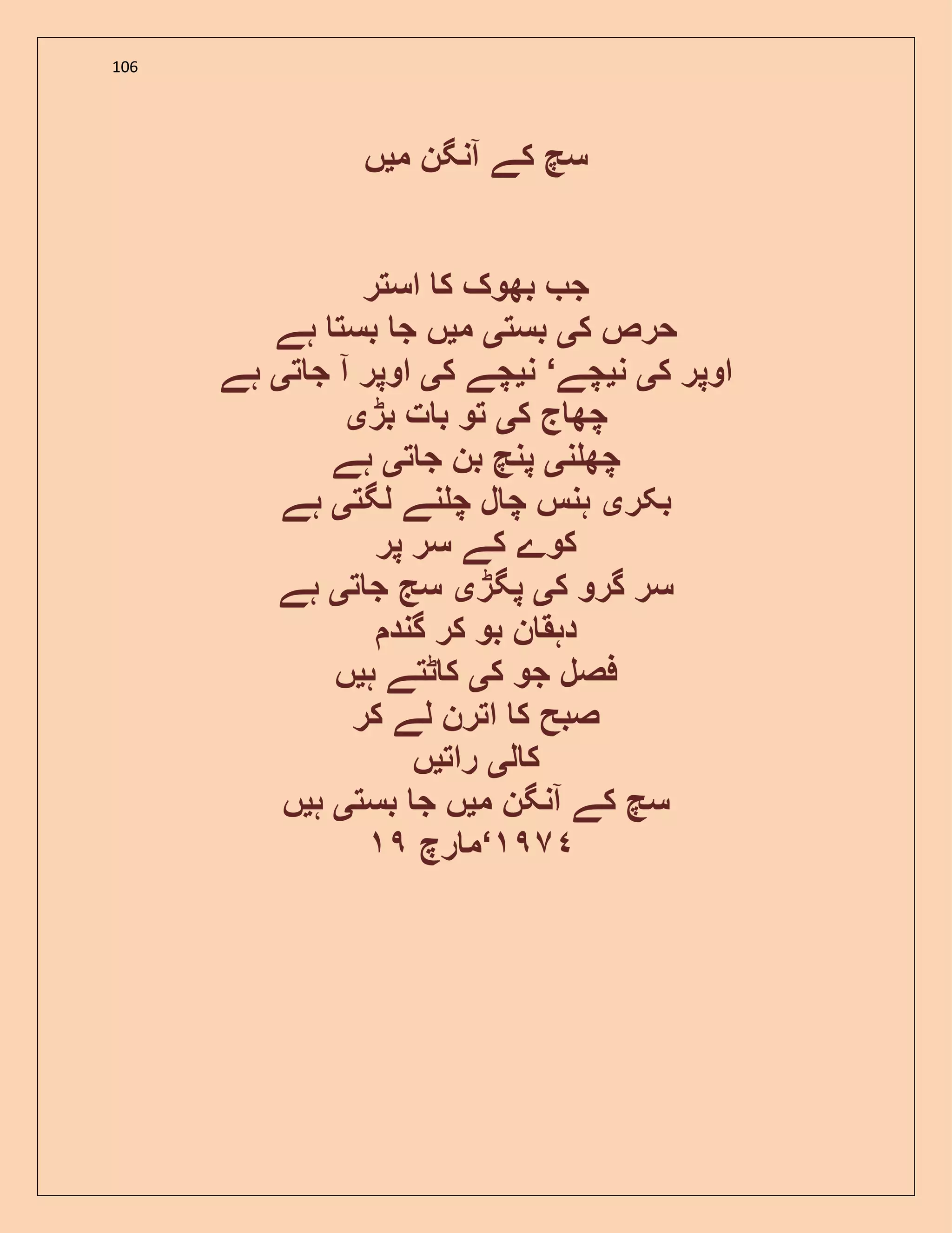106
‫م‬ ‫آنگن‬ ‫کے‬ ‫سچ‬‫ی‬‫ں‬
‫استر‬ ‫ک‬ ‫بھوک‬ ‫ج‬
‫ک‬ ‫حرص‬‫ی‬‫بست‬‫ی‬‫م‬‫ی‬‫ہے‬ ‫بست‬ ‫ج‬ ‫ں‬
‫ک‬ ‫اوپر‬‫ی‬‫ن‬‫ی‬‫چے‬‘‫ن‬‫ی‬‫ک‬ ‫چے‬‫ی‬‫ت‬ ‫ج‬ ‫آ‬ ‫اوپر‬‫ی‬‫ہے‬
‫ک‬ ‫ج‬ ‫چھ‬‫ی‬‫بڑ‬ ‫ت‬ ‫ب‬ ‫تو‬‫ی‬
‫ن‬ ‫چھ‬‫ی‬‫ت‬ ‫ج‬ ‫بن‬ ‫پنچ‬‫ی‬‫ہے‬
‫بکر‬‫ی‬‫لگت‬ ‫نے‬ ‫چ‬ ‫ل‬ ‫چ‬ ‫ہنس‬‫ی‬‫ہے‬
‫پر‬ ‫سر‬ ‫کے‬ ‫کوے‬
‫ک‬ ‫گرو‬ ‫سر‬‫ی‬‫پگڑ‬‫ی‬‫ت‬ ‫ج‬ ‫سج‬‫ی‬‫ہے‬
‫گند‬ ‫کر‬ ‫بو‬ ‫ن‬ ‫دہق‬
‫جو‬ ‫فصل‬‫ک‬‫ی‬‫ہ‬ ‫ٹتے‬ ‫ک‬‫ی‬‫ں‬
‫کر‬ ‫لے‬ ‫اترن‬ ‫ک‬ ‫صبح‬
‫ل‬ ‫ک‬‫ی‬‫رات‬‫ی‬‫ں‬
‫م‬ ‫آنگن‬ ‫کے‬ ‫سچ‬‫ی‬‫بست‬ ‫ج‬ ‫ں‬‫ی‬‫ہ‬‫ی‬‫ں‬
‫رچ‬ ‫م‬‘ ٩٧٤
 