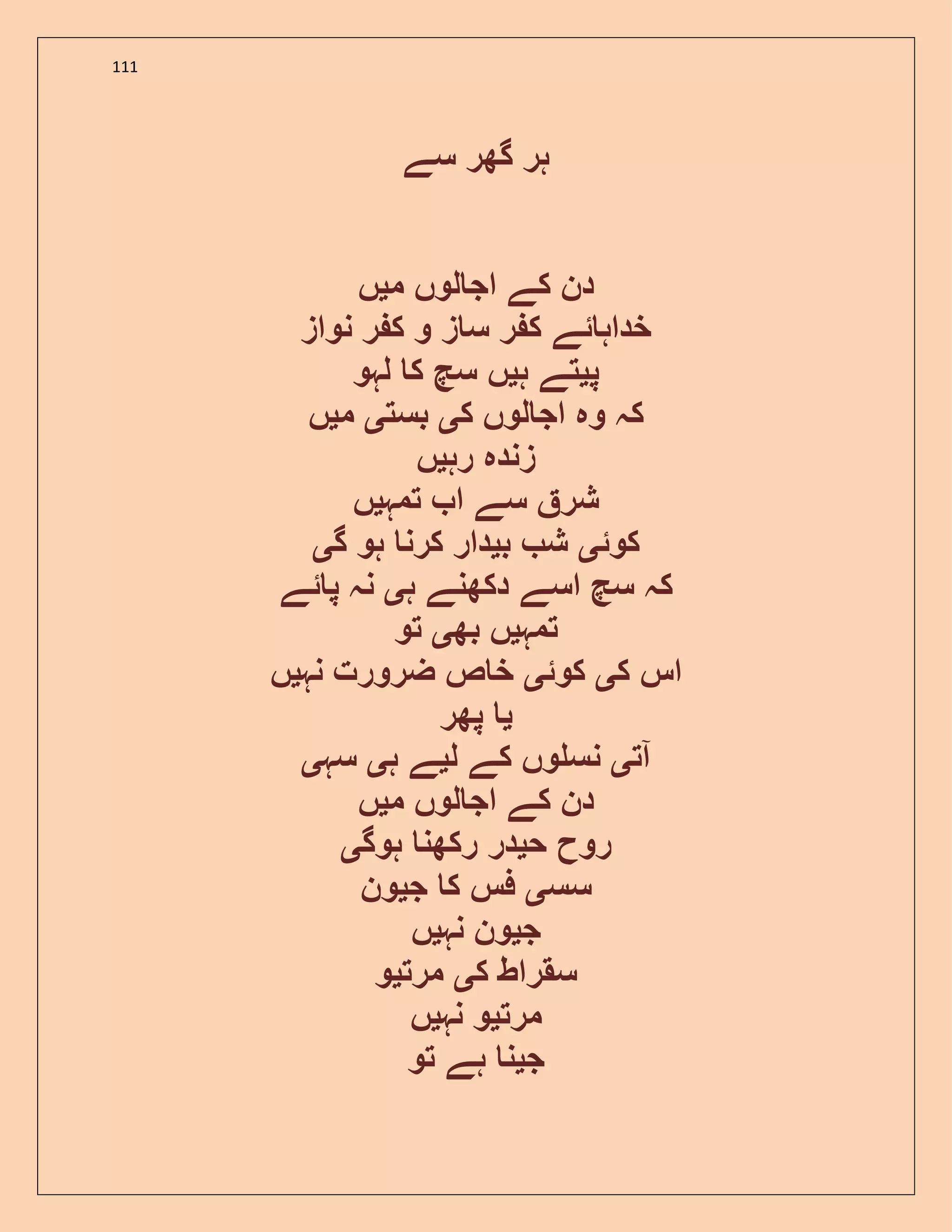 111
‫سے‬ ‫گھر‬ ‫ہر‬
‫م‬ ‫لوں‬ ‫اج‬ ‫کے‬ ‫دن‬‫ی‬‫ں‬
‫نواز‬ ‫ر‬ ‫ک‬ ‫و‬ ‫ز‬ ‫س‬ ‫ر‬ ‫ک‬ ‫ئے‬ ‫خداہ‬
‫پ‬‫ی‬‫ہ‬ ‫تے‬‫ی‬‫لہو‬ ‫ک‬ ‫سچ‬ ‫ں‬
‫ل‬ ‫اج‬ ‫وہ‬ ‫کہ‬‫ک‬ ‫وں‬‫ی‬‫بست‬‫ی‬‫م‬‫ی‬‫ں‬
‫رہ‬ ‫زندہ‬‫ی‬‫ں‬
‫تمہ‬ ‫ا‬ ‫سے‬ ‫شر‬‫ی‬‫ں‬
‫کوئ‬‫ی‬‫ب‬ ‫ش‬‫ی‬‫گ‬ ‫ہو‬ ‫کرن‬ ‫دار‬‫ی‬
‫ہ‬ ‫دکھنے‬ ‫اسے‬ ‫سچ‬ ‫کہ‬‫ی‬‫ئے‬ ‫پ‬ ‫نہ‬
‫تمہ‬‫ی‬‫بھ‬ ‫ں‬‫ی‬‫تو‬
‫ک‬ ‫اس‬‫ی‬‫کوئ‬‫ی‬‫نہ‬ ‫ضرورت‬ ‫ص‬ ‫خ‬‫ی‬‫ں‬
‫ی‬‫پھر‬
‫آت‬‫ی‬‫ل‬ ‫کے‬ ‫وں‬ ‫نس‬‫ی‬‫ہ‬ ‫ے‬‫ی‬‫سہ‬‫ی‬
‫م‬ ‫لوں‬ ‫اج‬ ‫کے‬ ‫دن‬‫ی‬‫ں‬
‫ح‬ ‫روح‬‫ی‬‫ہوگ‬ ‫رکھن‬ ‫در‬‫ی‬
‫سس‬‫ی‬‫ج‬ ‫ک‬ ‫فس‬‫ی‬‫ون‬
‫ج‬‫ی‬‫نہ‬ ‫ون‬‫ی‬‫ں‬
‫ک‬ ‫سقراط‬‫ی‬‫مرت‬‫ی‬‫و‬
‫مرت‬‫ی‬‫نہ‬ ‫و‬‫ی‬‫ں‬
‫ج‬‫ی‬‫تو‬ ‫ہے‬ ‫ن‬
 