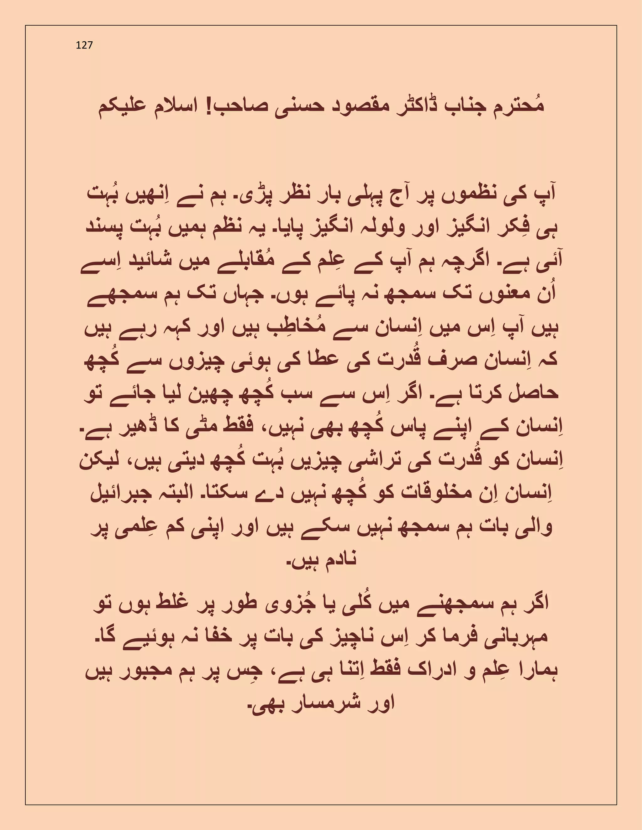 127
‫حس‬ ‫مقصود‬ ‫ڈاکٹر‬ ‫جن‬ ‫حتر‬‫م‬‫ن‬‫ی‬‫ع‬ ‫اسال‬ ! ‫ح‬ ‫ص‬‫ی‬‫ک‬
‫ا‬‫ک‬ ‫پ‬‫ی‬‫ا‬ ‫پر‬ ‫نظموں‬‫پہ‬ ‫ج‬‫ی‬‫پڑ‬ ‫نظر‬ ‫ر‬ ‫ب‬‫ی۔‬‫انھ‬ ‫نے‬ ‫ہ‬‫ی‬‫ہت‬‫ب‬ ‫ں‬
‫ہ‬‫ی‬‫انگ‬ ‫فکر‬‫ی‬‫انگ‬ ‫ولولہ‬ ‫اور‬ ‫ز‬‫ی‬‫پ‬ ‫ز‬‫ی‬‫۔‬‫ی‬‫ہم‬ ‫نظ‬ ‫ہ‬‫ی‬‫پسند‬ ‫ہت‬‫ب‬ ‫ں‬
‫ا‬‫ئ‬‫ی‬‫ہے‬‫۔‬‫ا‬ ‫ہ‬ ‫اگرچہ‬‫م‬ ‫ے‬ ‫ب‬ ‫ق‬‫م‬ ‫کے‬ ‫ع‬ ‫کے‬ ‫پ‬‫ی‬‫ئ‬ ‫ش‬ ‫ں‬‫ی‬‫اسے‬ ‫د‬
‫ہوں‬ ‫ئے‬ ‫پ‬ ‫نہ‬ ‫سمجھ‬ ‫تک‬ ‫نوں‬ ‫م‬ ‫ن‬‫ا‬‫۔‬‫سمجھے‬ ‫ہ‬ ‫تک‬ ‫ں‬ ‫جہ‬
‫ہ‬‫ی‬‫ا‬ ‫ں‬‫م‬ ‫اس‬ ‫پ‬‫ی‬‫ں‬‫ہ‬ ‫ط‬ ‫خ‬‫م‬ ‫سے‬ ‫ن‬ ‫انس‬‫ی‬‫ہ‬ ‫رہے‬ ‫کہہ‬ ‫اور‬ ‫ں‬‫ی‬‫ں‬
‫ک‬ ‫درت‬‫ق‬ ‫صرف‬ ‫ن‬ ‫انس‬ ‫کہ‬‫ی‬‫ک‬ ‫عط‬‫ی‬‫ہوئ‬‫ی‬‫چ‬‫ی‬‫چھ‬‫ک‬ ‫سے‬ ‫زوں‬
‫ہے‬ ‫کرت‬ ‫صل‬ ‫ح‬‫۔‬‫چھ‬ ‫چھ‬‫ک‬ ‫س‬ ‫سے‬ ‫اس‬ ‫اگر‬‫ی‬‫ل‬ ‫ن‬‫ی‬‫تو‬ ‫ئے‬ ‫ج‬
‫بھ‬ ‫چھ‬‫ک‬ ‫س‬ ‫پ‬ ‫اپنے‬ ‫کے‬ ‫ن‬ ‫انس‬‫ی‬‫نہ‬‫ی‬‫مٹ‬ ‫فقط‬ ،‫ں‬‫ی‬‫ڈھ‬ ‫ک‬‫ی‬‫ہے‬ ‫ر‬‫۔‬
‫ک‬ ‫درت‬‫ق‬ ‫کو‬ ‫ن‬ ‫انس‬‫ی‬‫تراش‬‫ی‬‫چ‬‫ی‬‫ز‬‫ی‬‫د‬ ‫چھ‬‫ک‬ ‫ہت‬‫ب‬ ‫ں‬‫ی‬‫ت‬‫ی‬‫ہ‬‫ی‬‫ل‬ ،‫ں‬‫ی‬‫کن‬
‫ا‬ ‫ن‬ ‫انس‬‫نہ‬ ‫چھ‬‫ک‬ ‫کو‬ ‫ت‬ ‫وق‬ ‫مخ‬ ‫ن‬‫ی‬‫سکت‬ ‫دے‬ ‫ں‬‫۔‬‫جبرائ‬ ‫البتہ‬‫ی‬‫ل‬
‫وال‬‫ی‬‫نہ‬ ‫سمجھ‬ ‫ہ‬ ‫ت‬ ‫ب‬‫ی‬‫ہ‬ ‫سکے‬ ‫ں‬‫ی‬‫اپن‬ ‫اور‬ ‫ں‬‫ی‬‫م‬ ‫ع‬ ‫ک‬‫ی‬‫پر‬
‫ہ‬ ‫د‬ ‫ن‬‫ی‬‫ں‬‫۔‬
‫م‬ ‫سمجھنے‬ ‫ہ‬ ‫اگر‬‫ی‬‫ک‬ ‫ں‬‫ی‬‫ی‬‫زو‬‫ج‬‫ی‬‫تو‬ ‫ہوں‬ ‫ط‬ ‫غ‬ ‫پر‬ ‫طور‬
‫ن‬ ‫مہرب‬‫ی‬‫چ‬ ‫ن‬ ‫اس‬ ‫کر‬ ‫فرم‬‫ی‬‫ک‬ ‫ز‬‫ی‬‫ہوئ‬ ‫نہ‬ ‫خ‬ ‫پر‬ ‫ت‬ ‫ب‬‫ی‬‫گ‬ ‫ے‬‫۔‬
‫ہ‬ ‫اتن‬ ‫فقط‬ ‫ادراک‬ ‫و‬ ‫ع‬ ‫را‬ ‫ہم‬‫ی‬‫ہ‬ ‫پر‬ ‫س‬‫ج‬ ،‫ہے‬‫ہ‬ ‫مجبور‬‫ی‬‫ں‬
‫بھ‬ ‫ر‬ ‫شرمس‬ ‫اور‬‫ی۔‬
 