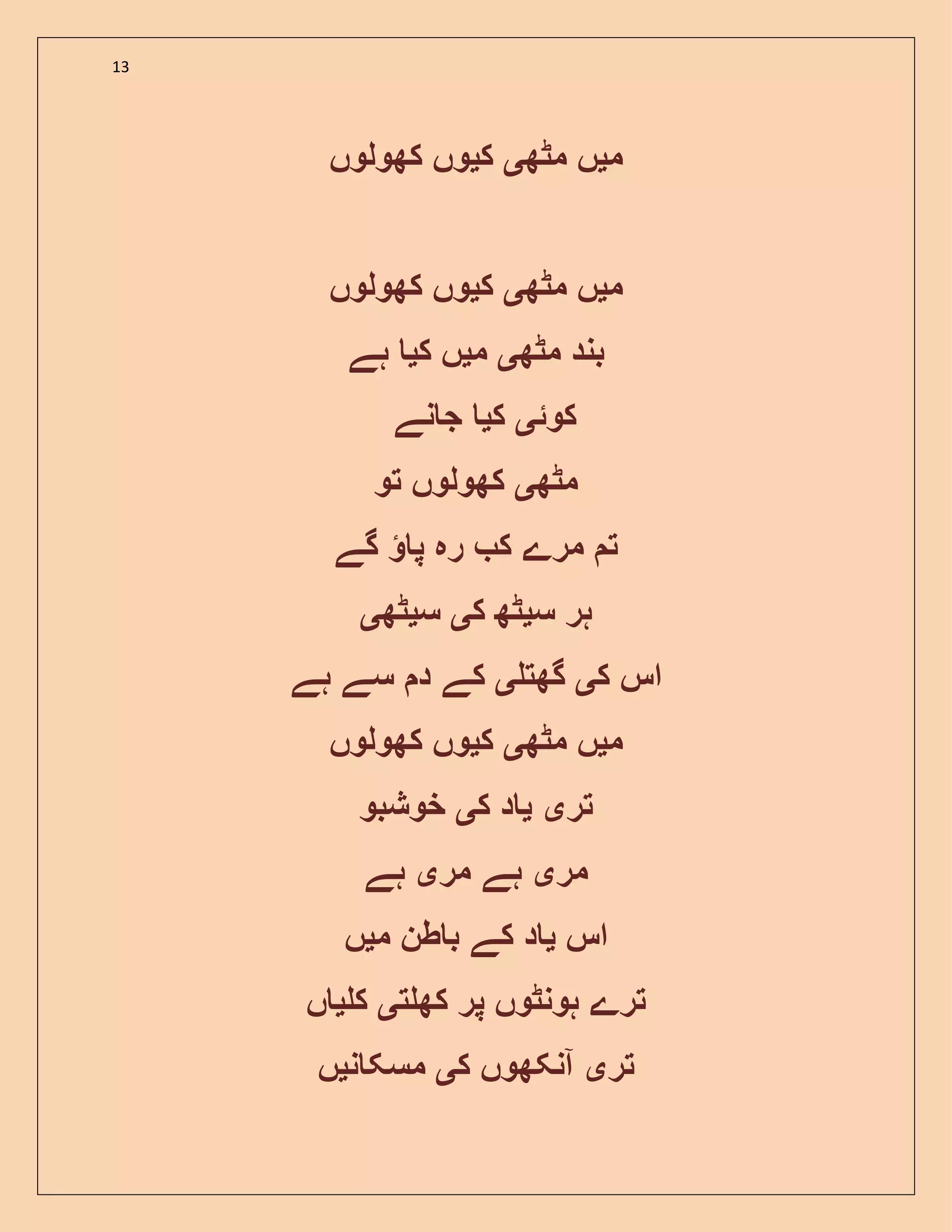 13
‫م‬‫ی‬‫مٹھ‬ ‫ں‬‫ی‬‫ک‬‫ی‬‫کھولوں‬ ‫وں‬
‫م‬‫ی‬‫مٹھ‬ ‫ں‬‫ی‬‫ک‬‫ی‬‫کھولوں‬ ‫وں‬
‫مٹھ‬ ‫بند‬‫ی‬‫م‬‫ی‬‫ک‬ ‫ں‬‫ی‬‫ہے‬
‫کوئ‬‫ی‬‫ک‬‫ی‬‫نے‬ ‫ج‬
‫مٹھ‬‫ی‬‫تو‬ ‫کھولوں‬
‫گے‬ ‫پ‬ ‫رہ‬ ‫ک‬ ‫مرے‬ ‫ت‬
‫س‬ ‫ہر‬‫ی‬‫ک‬ ‫ٹھ‬‫ی‬‫س‬‫ی‬‫ٹھ‬‫ی‬
‫ک‬ ‫اس‬‫ی‬‫گھت‬‫ی‬‫ہے‬ ‫سے‬ ‫د‬ ‫کے‬
‫م‬‫ی‬‫مٹھ‬ ‫ں‬‫ی‬‫ک‬‫ی‬‫کھولوں‬ ‫وں‬
‫تر‬‫ی‬‫ی‬‫ک‬ ‫د‬‫ی‬‫خوشبو‬
‫مر‬‫ی‬‫مر‬ ‫ہے‬‫ی‬‫ہے‬
‫اس‬‫ی‬‫م‬ ‫طن‬ ‫ب‬ ‫کے‬ ‫د‬‫ی‬‫ں‬
‫ت‬ ‫کھ‬ ‫پر‬ ‫ہونٹوں‬ ‫ترے‬‫ی‬‫ک‬‫ی‬‫ں‬
‫تر‬‫ی‬‫ک‬ ‫آنکھوں‬‫ی‬‫ن‬ ‫مسک‬‫ی‬‫ں‬
 