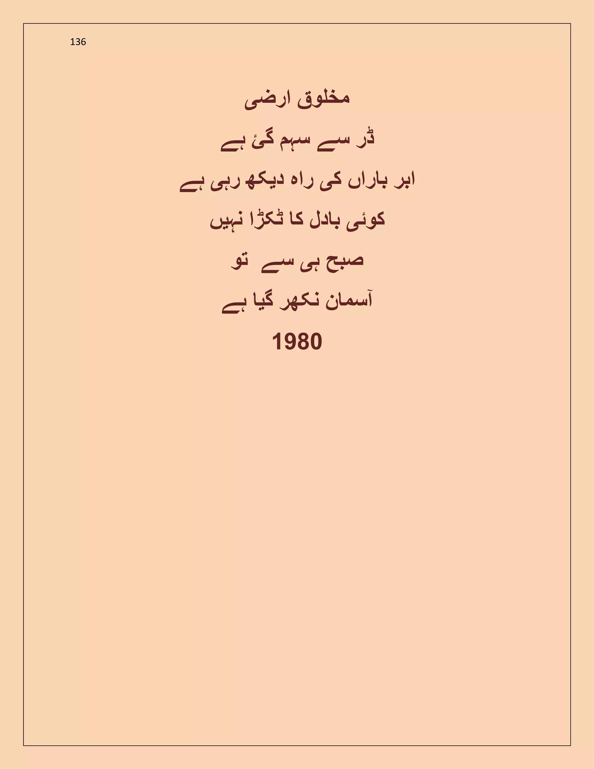 136
‫ارض‬ ‫و‬ ‫مخ‬‫ی‬
‫ہے‬ ‫گئ‬ ‫سہ‬ ‫سے‬ ‫ڈر‬
‫ک‬ ‫راں‬ ‫ب‬ ‫ابر‬‫ی‬‫د‬ ‫راہ‬‫ی‬‫رہ‬ ‫کھ‬‫ی‬‫ہے‬
‫کوئ‬‫ی‬‫نہ‬ ‫ٹکڑا‬ ‫ک‬ ‫دل‬ ‫ب‬‫ی‬‫ں‬
‫ہ‬ ‫صبح‬‫ی‬‫تو‬ ‫سے‬
‫گ‬ ‫نکھر‬ ‫ن‬ ‫آسم‬‫ی‬‫ہے‬
1980
 