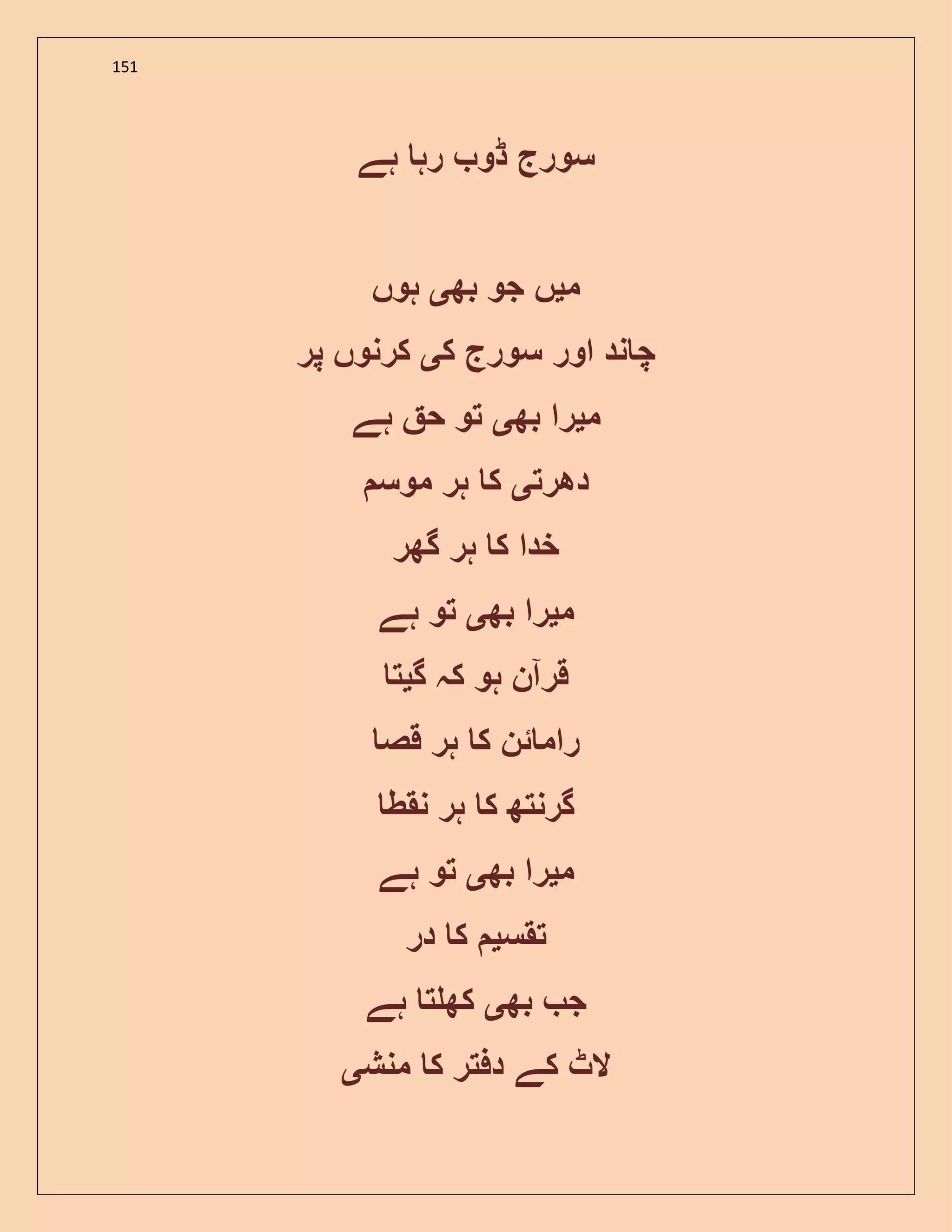 151
‫ہے‬ ‫رہ‬ ‫ڈو‬ ‫سورج‬
‫م‬‫ی‬‫بھ‬ ‫جو‬ ‫ں‬‫ی‬‫ہوں‬
‫ک‬ ‫سورج‬ ‫اور‬ ‫ند‬ ‫چ‬‫ی‬‫پر‬ ‫کرنوں‬
‫م‬‫ی‬‫بھ‬ ‫را‬‫ی‬‫ہے‬ ‫ح‬ ‫تو‬
‫دھرت‬‫ی‬‫موس‬ ‫ہر‬ ‫ک‬
‫گھر‬ ‫ہر‬ ‫ک‬ ‫خدا‬
‫م‬‫ی‬‫بھ‬ ‫را‬‫ی‬‫ہے‬ ‫تو‬
‫گ‬ ‫کہ‬ ‫ہو‬ ‫قرآن‬‫ی‬‫ت‬
‫قص‬ ‫ہر‬ ‫ک‬ ‫ئن‬ ‫رام‬
‫نقط‬ ‫ہر‬ ‫ک‬ ‫گرنتھ‬
‫م‬‫ی‬‫بھ‬ ‫را‬‫ی‬‫ہے‬ ‫تو‬
‫تقس‬‫ی‬‫در‬ ‫ک‬
‫بھ‬ ‫ج‬‫ی‬‫ہے‬ ‫ت‬ ‫کھ‬
‫منش‬ ‫ک‬ ‫دفتر‬ ‫کے‬ ‫الٹ‬‫ی‬
 