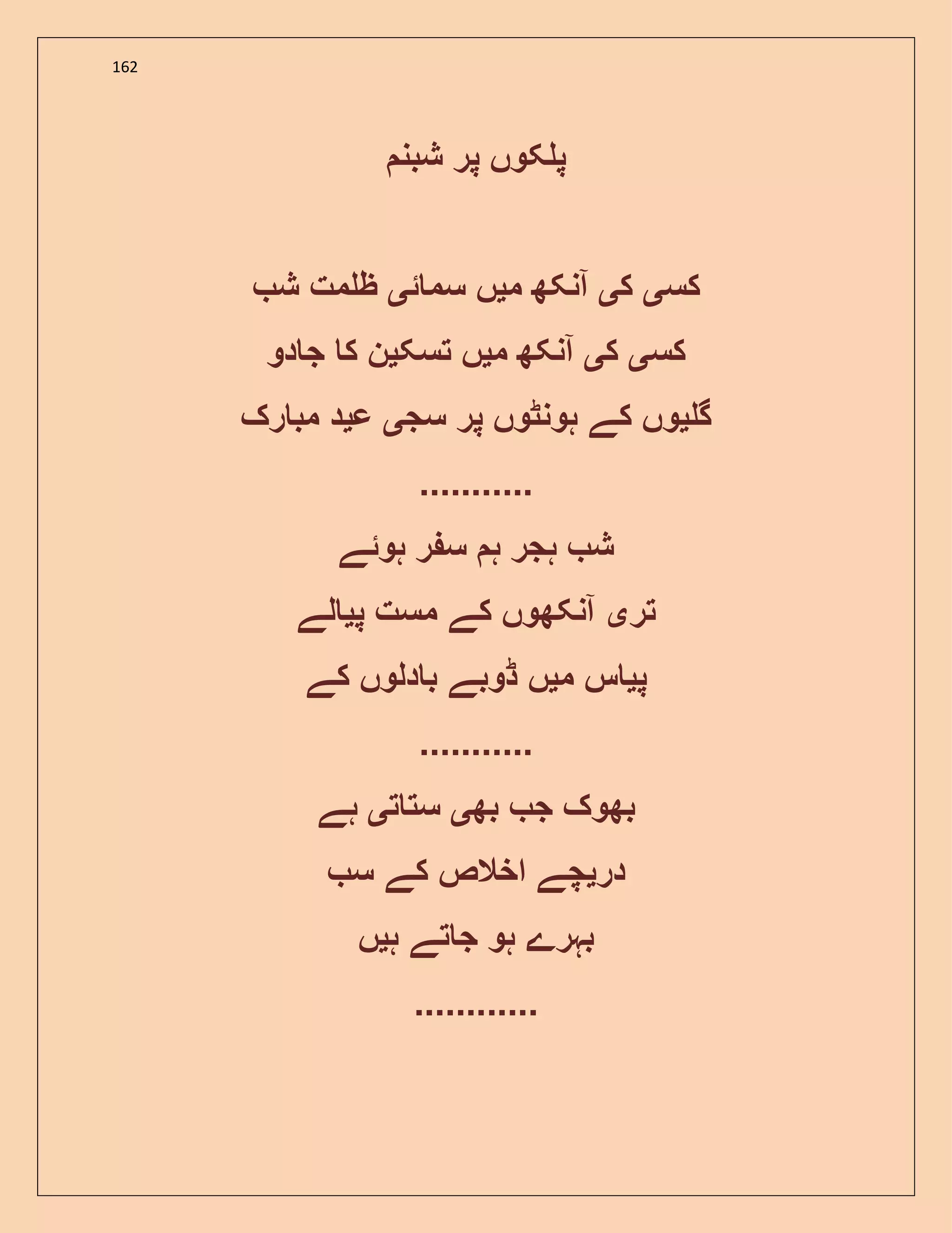 162
‫شبن‬ ‫پر‬ ‫کوں‬ ‫پ‬
‫کس‬‫ی‬‫ک‬‫ی‬‫م‬ ‫آنکھ‬‫ی‬‫ئ‬ ‫سم‬ ‫ں‬‫ی‬‫ش‬ ‫مت‬ ‫ظ‬
‫کس‬‫ی‬‫ک‬‫ی‬‫م‬ ‫آنکھ‬‫ی‬‫تسک‬ ‫ں‬‫ی‬‫دو‬ ‫ج‬ ‫ک‬ ‫ن‬
‫گ‬‫ی‬‫و‬‫سج‬ ‫پر‬ ‫ہونٹوں‬ ‫کے‬ ‫ں‬‫ی‬‫ع‬‫ی‬‫رک‬ ‫مب‬ ‫د‬
...........
‫ہوئے‬ ‫ر‬ ‫س‬ ‫ہ‬ ‫ہجر‬ ‫ش‬
‫تر‬‫ی‬‫پ‬ ‫مست‬ ‫کے‬ ‫آنکھوں‬‫ی‬‫لے‬
‫پ‬‫ی‬‫م‬ ‫س‬‫ی‬‫کے‬ ‫دلوں‬ ‫ب‬ ‫ڈوبے‬ ‫ں‬
...........
‫بھ‬ ‫ج‬ ‫بھوک‬‫ی‬‫ت‬ ‫ست‬‫ی‬‫ہے‬
‫در‬‫ی‬‫س‬ ‫کے‬ ‫اخالص‬ ‫چے‬
‫ہ‬ ‫تے‬ ‫ج‬ ‫ہو‬ ‫بہرے‬‫ی‬‫ں‬
............
 