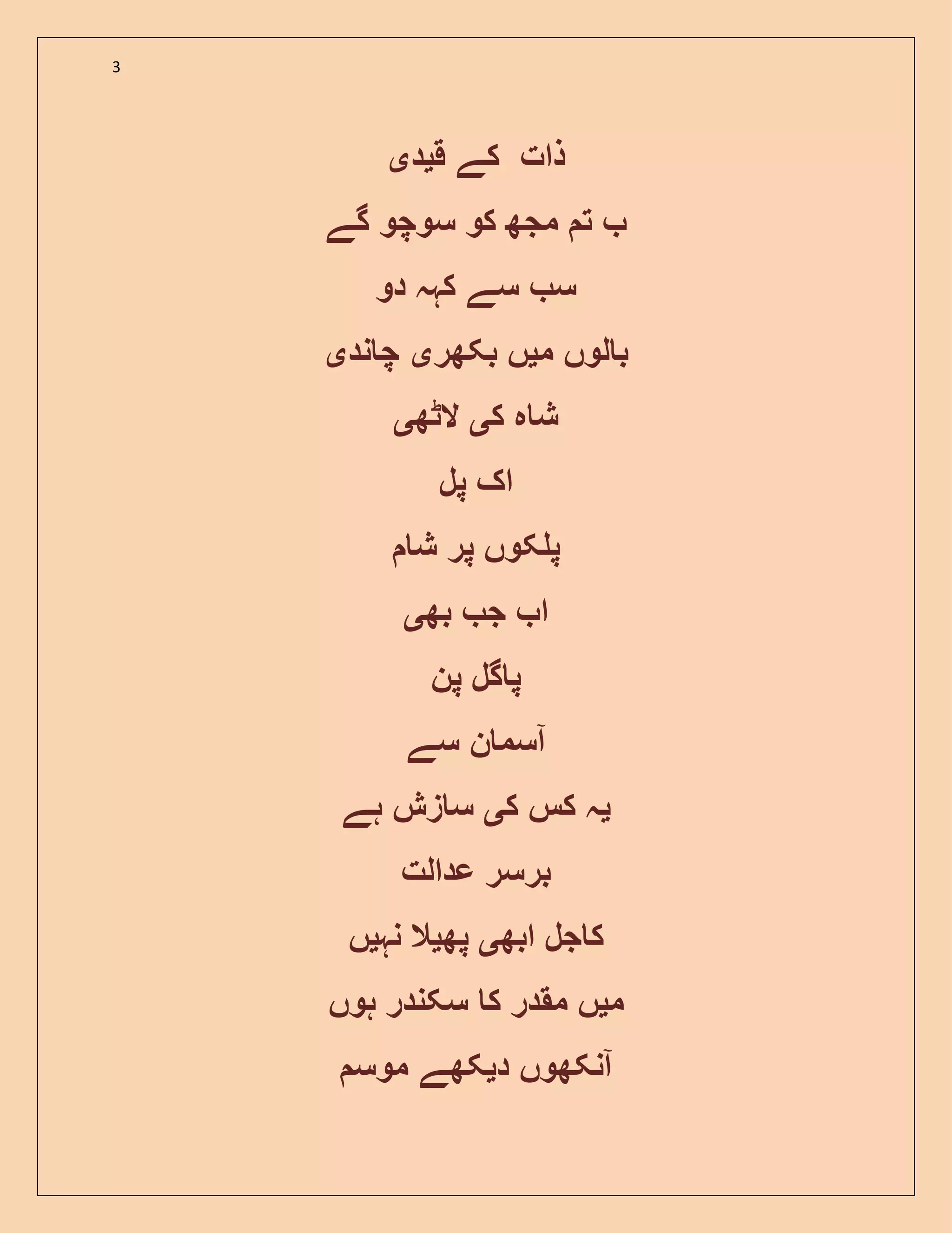 3
‫ق‬ ‫کے‬ ‫ذات‬‫ی‬‫د‬‫ی‬
‫گے‬ ‫سوچو‬ ‫کو‬ ‫مجھ‬ ‫ت‬
‫دو‬ ‫کہہ‬ ‫سے‬ ‫س‬
‫م‬ ‫لوں‬ ‫ب‬‫ی‬‫بکھر‬ ‫ں‬‫ی‬‫ند‬ ‫چ‬‫ی‬
‫ک‬ ‫ہ‬ ‫ش‬‫ی‬‫الٹھ‬‫ی‬
‫پل‬ ‫اک‬
‫ش‬ ‫پر‬ ‫کوں‬ ‫پ‬
‫بھ‬ ‫ج‬ ‫ا‬‫ی‬
‫پن‬ ‫گل‬ ‫پ‬
‫سے‬ ‫ن‬ ‫آسم‬
‫ی‬‫ک‬ ‫کس‬ ‫ہ‬‫ی‬‫ہے‬ ‫زش‬ ‫س‬
‫عدالت‬ ‫برسر‬
‫ابھ‬ ‫جل‬ ‫ک‬‫ی‬‫پھ‬‫ی‬‫نہ‬ ‫ال‬‫ی‬‫ں‬
‫م‬‫ی‬‫ہوں‬ ‫سکندر‬ ‫ک‬ ‫مقدر‬ ‫ں‬
‫د‬ ‫آنکھوں‬‫ی‬‫مو‬ ‫کھے‬‫س‬
 
