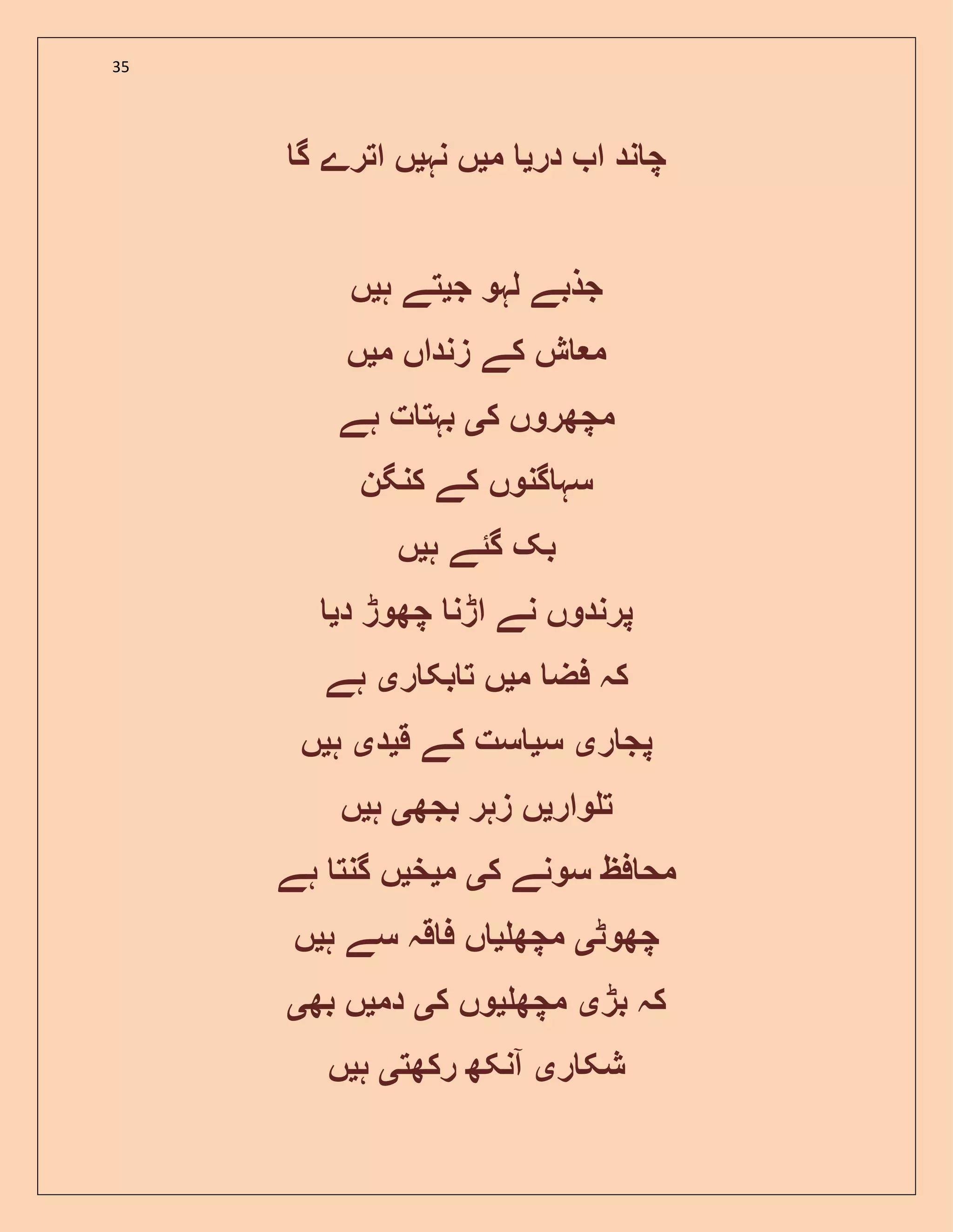 35
‫در‬ ‫ا‬ ‫ند‬ ‫چ‬‫ی‬‫م‬‫ی‬‫نہ‬ ‫ں‬‫ی‬‫گ‬ ‫اترے‬ ‫ں‬
‫ج‬ ‫لہو‬ ‫جذبے‬‫ی‬‫ہ‬ ‫تے‬‫ی‬‫ں‬
‫م‬ ‫زنداں‬ ‫کے‬ ‫ش‬ ‫م‬‫ی‬‫ں‬
‫ک‬ ‫مچھروں‬‫ی‬‫ہے‬ ‫ت‬ ‫بہت‬
‫کنگن‬ ‫کے‬ ‫گنوں‬ ‫سہ‬
‫گ‬ ‫بک‬‫ئ‬‫ہ‬ ‫ے‬‫ی‬‫ں‬
‫د‬ ‫چھوڑ‬ ‫اڑن‬ ‫نے‬ ‫پرندوں‬‫ی‬
‫م‬ ‫فض‬ ‫کہ‬‫ی‬‫ر‬ ‫بک‬ ‫ت‬ ‫ں‬‫ی‬‫ہے‬
‫ر‬ ‫پج‬‫ی‬‫س‬‫ی‬‫ق‬ ‫کے‬ ‫ست‬‫ی‬‫د‬‫ی‬‫ہ‬‫ی‬‫ں‬
‫وار‬ ‫ت‬‫ی‬‫بجھ‬ ‫زہر‬ ‫ں‬‫ی‬‫ہ‬‫ی‬‫ں‬
‫ک‬ ‫سونے‬ ‫فظ‬ ‫مح‬‫ی‬‫م‬‫ی‬‫خ‬‫ی‬‫ہے‬ ‫گنت‬ ‫ں‬
‫چھوٹ‬‫ی‬‫مچھ‬‫ی‬‫ہ‬ ‫سے‬ ‫قہ‬ ‫ف‬ ‫ں‬‫ی‬‫ں‬
‫بڑ‬ ‫کہ‬‫ی‬‫مچھ‬‫ی‬‫ک‬ ‫وں‬‫ی‬‫دم‬‫ی‬‫بھ‬ ‫ں‬‫ی‬
‫ر‬ ‫شک‬‫ی‬‫رکھت‬ ‫آنکھ‬‫ی‬‫ہ‬‫ی‬‫ں‬
 