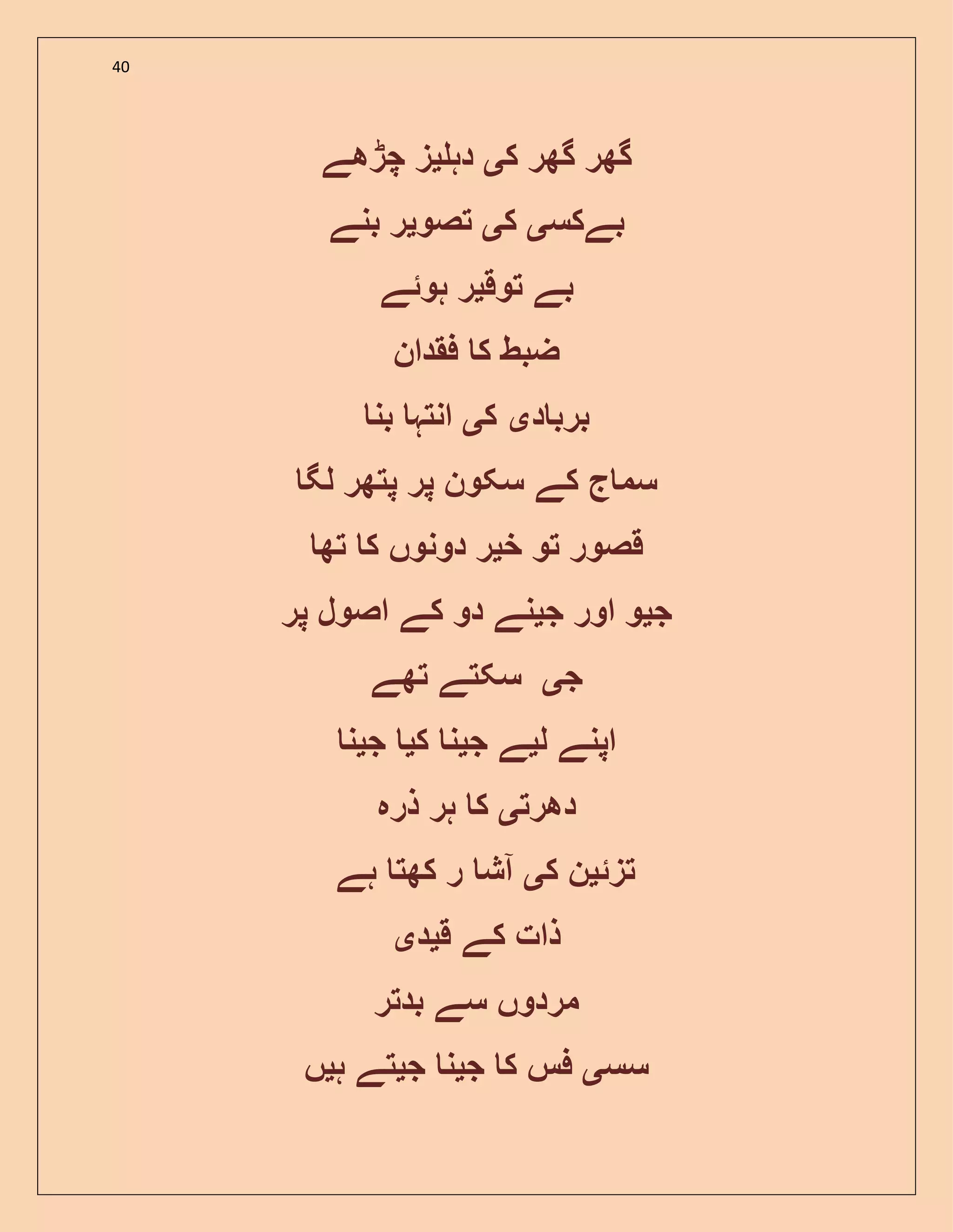 40
‫ک‬ ‫گھر‬ ‫گھر‬‫ی‬‫دہ‬‫ی‬‫چڑھے‬ ‫ز‬
‫بے‬‫کس‬‫ی‬‫ک‬‫ی‬‫تصو‬‫ی‬‫بنے‬ ‫ر‬
‫توق‬ ‫بے‬‫ی‬‫ہو‬ ‫ر‬‫ئ‬‫ے‬
‫فقدان‬ ‫ک‬ ‫ضبط‬
‫د‬ ‫برب‬‫ی‬‫ک‬‫ی‬‫بن‬ ‫انتہ‬
‫لگ‬ ‫پتھر‬ ‫پر‬ ‫سکون‬ ‫کے‬ ‫ج‬ ‫سم‬
‫خ‬ ‫تو‬ ‫قصور‬‫ی‬‫تھ‬ ‫ک‬ ‫دونوں‬ ‫ر‬
‫ج‬‫ی‬‫ج‬ ‫اور‬ ‫و‬‫ی‬‫پر‬ ‫اصول‬ ‫کے‬ ‫دو‬ ‫نے‬
‫ج‬‫ی‬‫تھے‬ ‫سکتے‬
‫ل‬ ‫اپنے‬‫ی‬‫ج‬ ‫ے‬‫ی‬‫ک‬ ‫ن‬‫ی‬‫ج‬‫ی‬‫ن‬
‫دھرت‬‫ی‬‫ذرہ‬ ‫ہر‬ ‫ک‬
‫تز‬‫ئ‬‫ی‬‫ک‬ ‫ن‬‫ی‬‫ہے‬ ‫کھت‬ ‫ر‬ ‫آش‬
‫ق‬ ‫کے‬ ‫ذات‬‫ی‬‫د‬‫ی‬
‫بدتر‬ ‫سے‬ ‫مردوں‬
‫سس‬‫ی‬‫ج‬ ‫ک‬ ‫فس‬‫ی‬‫ج‬ ‫ن‬‫ی‬‫ہ‬ ‫تے‬‫ی‬‫ں‬
 