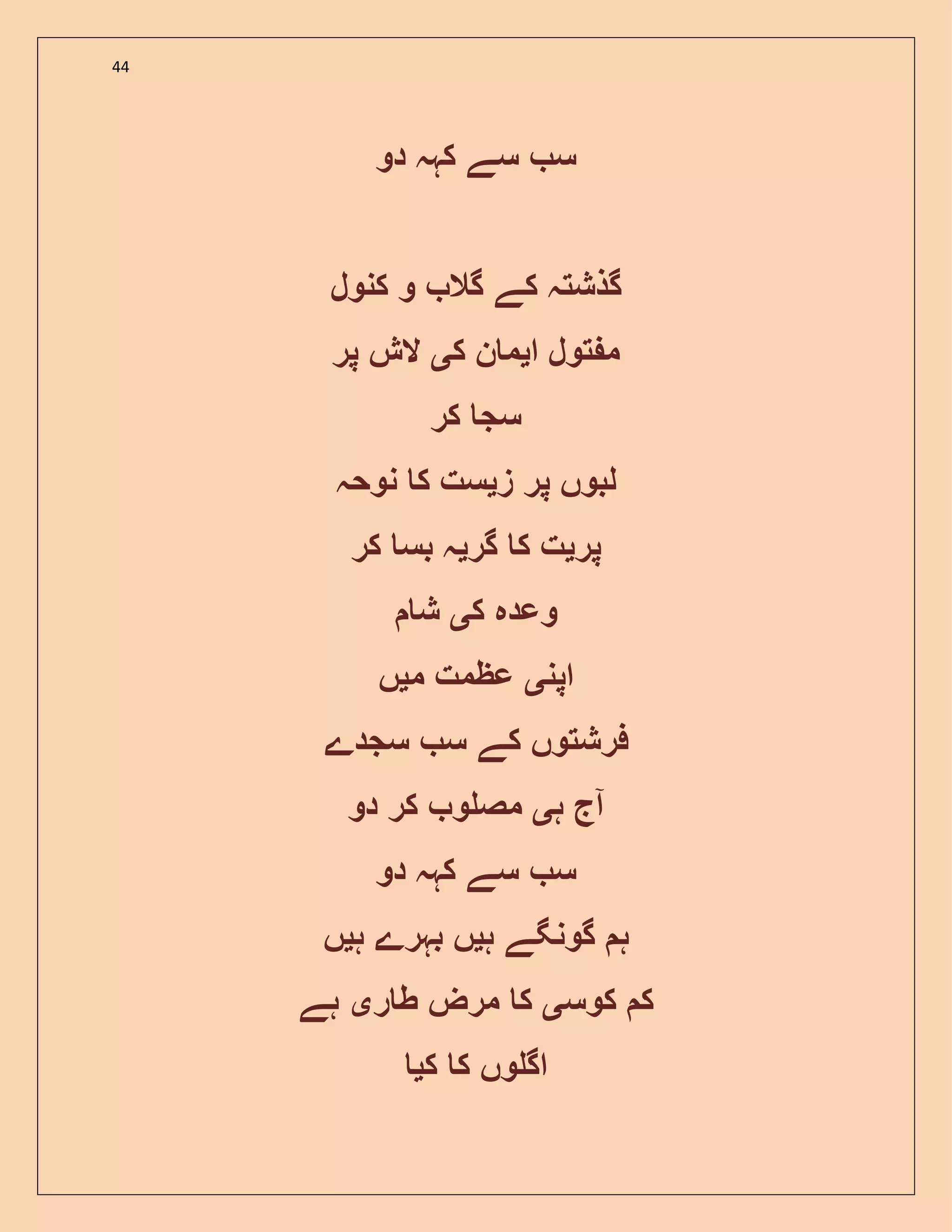 44
‫دو‬ ‫کہہ‬ ‫سے‬ ‫س‬
‫کنول‬ ‫و‬ ‫گال‬ ‫کے‬ ‫گذشتہ‬
‫ا‬ ‫تول‬ ‫م‬‫ی‬‫ک‬ ‫ن‬ ‫م‬‫ی‬‫پر‬ ‫الش‬
‫کر‬ ‫سج‬
‫پر‬ ‫لبوں‬‫ز‬‫ی‬‫نوحہ‬ ‫ک‬ ‫ست‬
‫پر‬‫ی‬‫گر‬ ‫ک‬ ‫ت‬‫ی‬‫کر‬ ‫بس‬ ‫ہ‬
‫ک‬ ‫وعدہ‬‫ی‬‫ش‬
‫اپن‬‫ی‬‫م‬ ‫عظمت‬‫ی‬‫ں‬
‫سجد‬ ‫س‬ ‫کے‬ ‫فرشتوں‬‫ے‬
‫ہ‬ ‫آج‬‫ی‬‫دو‬ ‫کر‬ ‫و‬ ‫مص‬
‫دو‬ ‫کہہ‬ ‫سے‬ ‫س‬
‫ہ‬‫گ‬‫ہ‬ ‫ونگے‬‫ی‬‫ہ‬ ‫بہرے‬ ‫ں‬‫ی‬‫ں‬
‫کوس‬ ‫ک‬‫ی‬‫ر‬ ‫ط‬ ‫مرض‬ ‫ک‬‫ی‬‫ہے‬
‫ک‬ ‫ک‬ ‫وں‬ ‫اگ‬‫ی‬
 