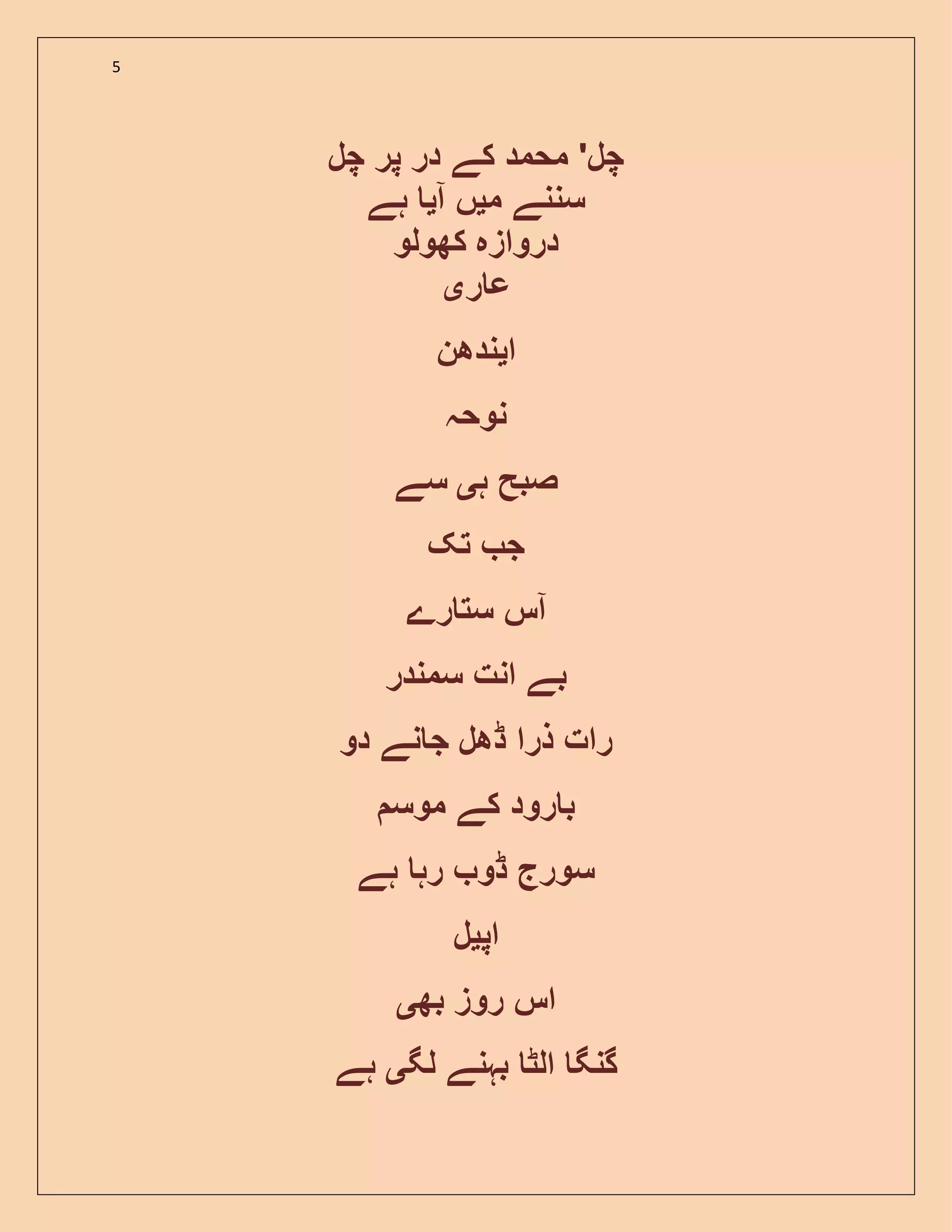 5
‫چل‬ ‫پر‬ ‫در‬ ‫کے‬ ‫محمد‬ '‫چل‬
‫م‬ ‫سننے‬‫ی‬‫آ‬ ‫ں‬‫ی‬‫ہے‬
‫دروازہ‬‫کھولو‬
‫ر‬ ‫ع‬‫ی‬
‫ا‬‫ی‬‫ندھن‬
‫نوحہ‬
‫ہ‬ ‫صبح‬‫ی‬‫سے‬
‫تک‬ ‫ج‬
‫رے‬ ‫ست‬ ‫آس‬
‫سمندر‬ ‫انت‬ ‫بے‬
‫رات‬‫ذرا‬‫ڈھل‬‫نے‬ ‫ج‬‫دو‬
‫موس‬ ‫کے‬ ‫رود‬ ‫ب‬
‫ہے‬ ‫رہ‬ ‫ڈو‬ ‫سورج‬
‫اپ‬‫ی‬‫ل‬
‫بھ‬ ‫روز‬ ‫اس‬‫ی‬
‫لگ‬ ‫بہنے‬ ‫الٹ‬ ‫گنگ‬‫ی‬‫ہے‬
 