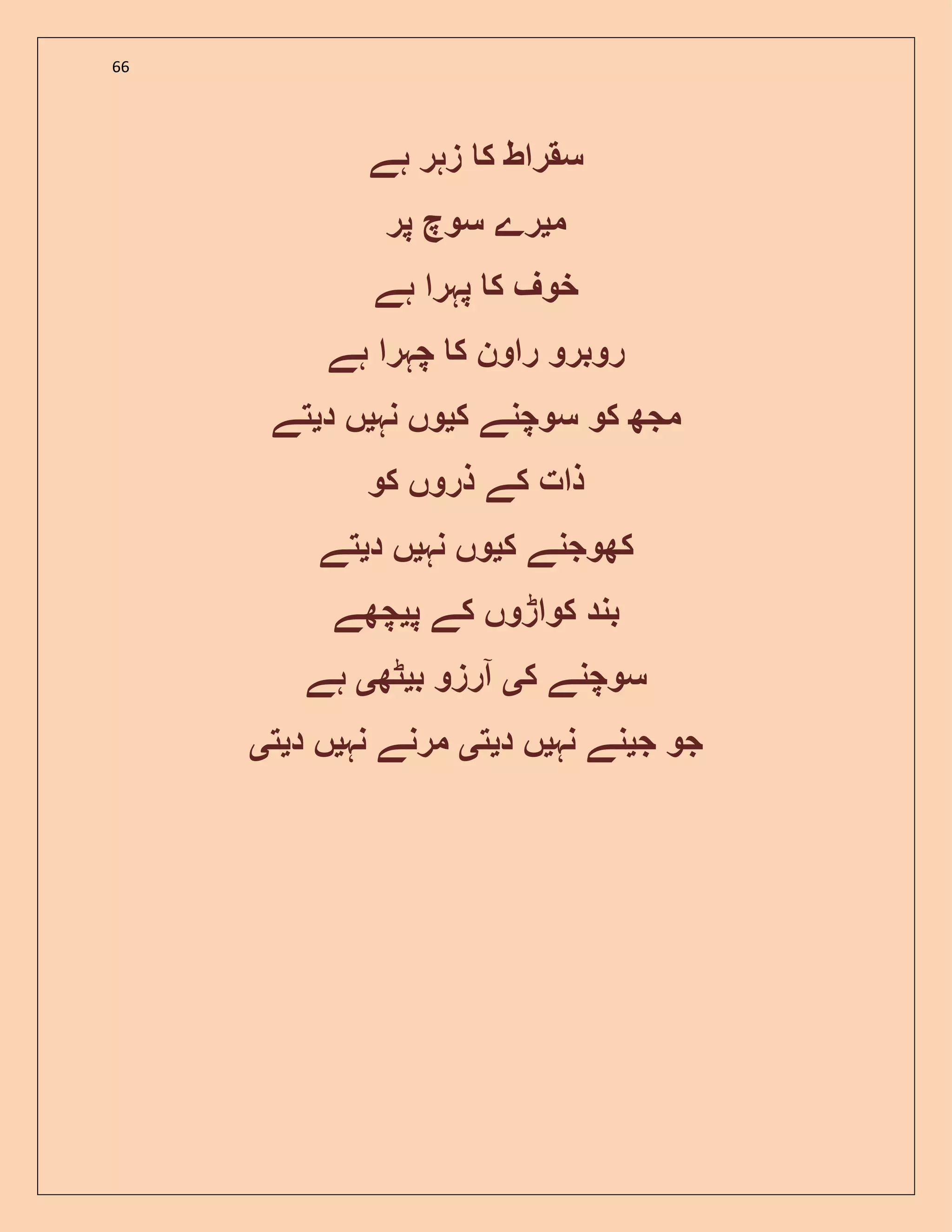 66
‫ہے‬ ‫زہر‬ ‫ک‬ ‫سقراط‬
‫م‬‫ی‬‫پر‬ ‫سوچ‬ ‫رے‬
‫ہے‬ ‫پہرا‬ ‫ک‬ ‫خوف‬
‫ہے‬ ‫چہرا‬ ‫ک‬ ‫راون‬ ‫روبرو‬
‫کو‬ ‫مجھ‬‫ک‬ ‫سوچنے‬‫ی‬‫نہ‬ ‫وں‬‫ی‬‫د‬ ‫ں‬‫ی‬‫تے‬
‫کو‬ ‫ذروں‬ ‫کے‬ ‫ذات‬
‫ک‬ ‫کھوجنے‬‫ی‬‫نہ‬ ‫وں‬‫ی‬‫د‬ ‫ں‬‫ی‬‫تے‬
‫پ‬ ‫کے‬ ‫کواڑوں‬ ‫بند‬‫ی‬‫چھے‬
‫ک‬ ‫سوچنے‬‫ی‬‫ب‬ ‫آرزو‬‫ی‬‫ٹھ‬‫ی‬‫ہے‬
‫جو‬‫ج‬‫ی‬‫نہ‬ ‫نے‬‫ی‬‫د‬ ‫ں‬‫ی‬‫ت‬‫ی‬‫نہ‬ ‫مرنے‬‫ی‬‫د‬ ‫ں‬‫ی‬‫ت‬‫ی‬
 
