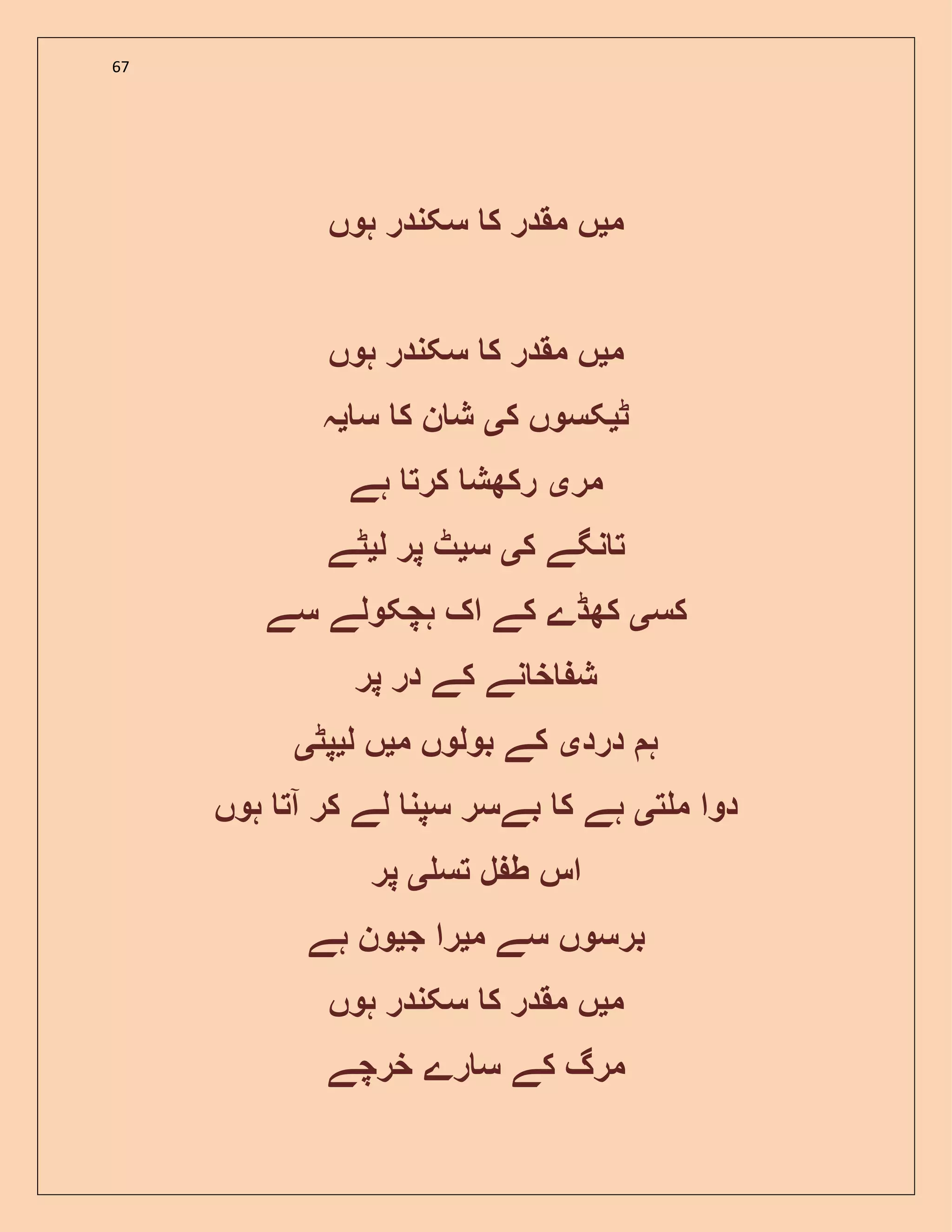 67
‫م‬‫ی‬‫ہوں‬ ‫سکندر‬ ‫ک‬ ‫مقدر‬ ‫ں‬
‫م‬‫ی‬‫ہوں‬ ‫سکندر‬ ‫ک‬ ‫مقدر‬ ‫ں‬
‫ٹ‬‫ی‬‫ک‬ ‫کسوں‬‫ی‬‫س‬ ‫ک‬ ‫ن‬ ‫ش‬‫ی‬‫ہ‬
‫مر‬‫ی‬‫ہے‬ ‫کرت‬ ‫رکھش‬
‫ک‬ ‫نگے‬ ‫ت‬‫ی‬‫س‬‫ی‬‫ل‬ ‫پر‬ ‫ٹ‬‫ی‬‫ٹے‬
‫کس‬‫ی‬‫ک‬ ‫کھڈے‬‫سے‬ ‫ہچکولے‬ ‫اک‬ ‫ے‬
‫پر‬ ‫در‬ ‫کے‬ ‫نے‬ ‫خ‬ ‫ش‬
‫ہ‬‫درد‬‫ی‬‫م‬ ‫بولوں‬ ‫کے‬‫ی‬‫ل‬ ‫ں‬‫ی‬‫پٹ‬‫ی‬
‫ت‬ ‫م‬ ‫دوا‬‫ی‬‫ہوں‬ ‫آت‬ ‫کر‬ ‫لے‬ ‫سپن‬ ‫بےسر‬ ‫ک‬ ‫ہے‬
‫تس‬ ‫ل‬ ‫ط‬ ‫اس‬‫ی‬‫پر‬
‫م‬ ‫سے‬ ‫برسوں‬‫ی‬‫ج‬ ‫را‬‫ی‬‫ہے‬ ‫ون‬
‫م‬‫ی‬‫ہوں‬ ‫سکندر‬ ‫ک‬ ‫مقدر‬ ‫ں‬
‫خرچے‬ ‫رے‬ ‫س‬ ‫کے‬ ‫مرگ‬
 