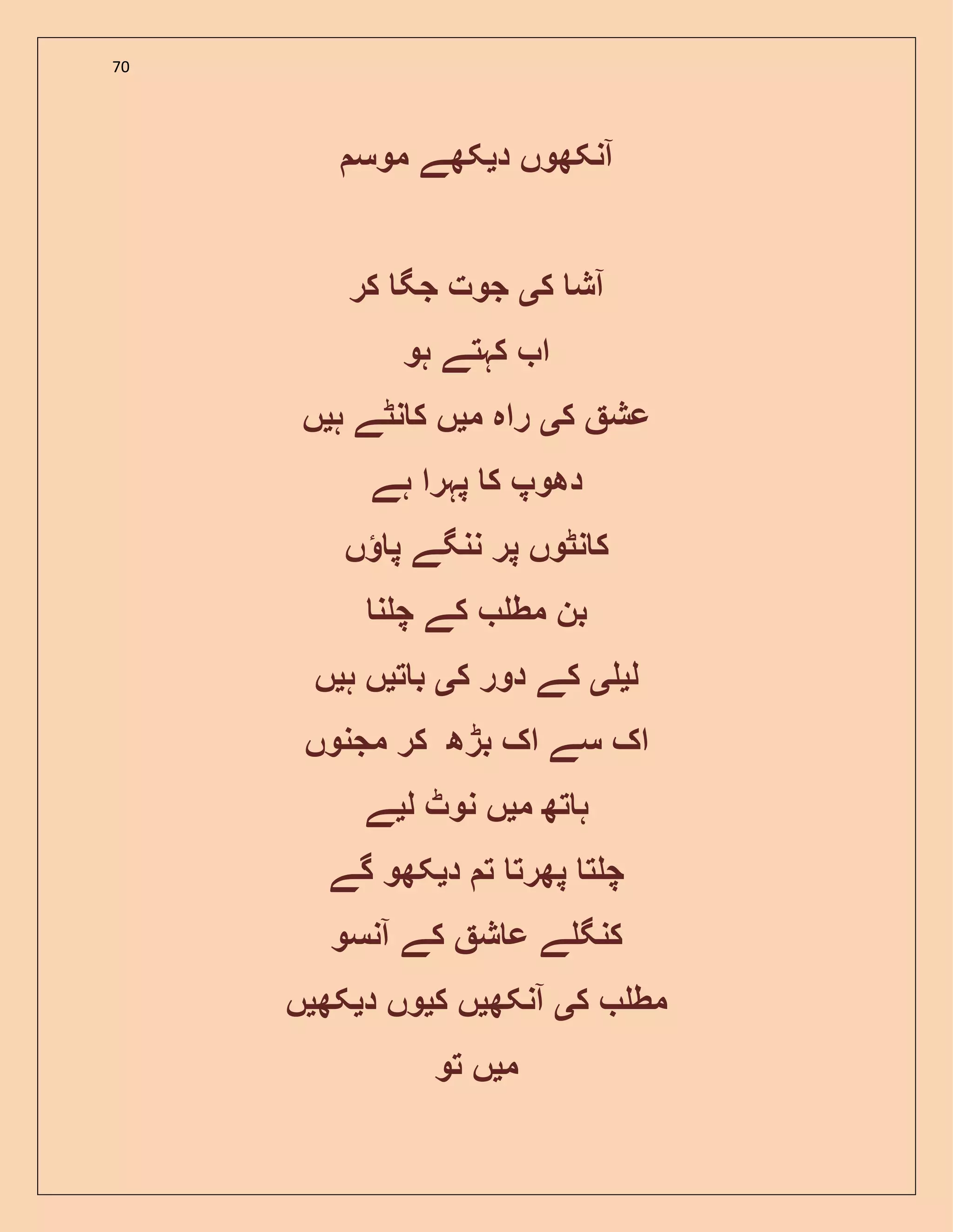 70
‫د‬ ‫آنکھوں‬‫ی‬‫موس‬ ‫کھے‬
‫ک‬ ‫آش‬‫ی‬‫کر‬ ‫جگ‬ ‫جوت‬
‫ہو‬ ‫کہتے‬ ‫ا‬
‫ک‬ ‫عش‬‫ی‬‫م‬ ‫راہ‬‫ی‬‫ہ‬ ‫نٹے‬ ‫ک‬ ‫ں‬‫ی‬‫ں‬
‫ہے‬ ‫پہرا‬ ‫ک‬ ‫دھوپ‬
‫پر‬ ‫نٹوں‬ ‫ک‬‫ں‬ ‫پ‬ ‫ننگے‬
‫مط‬ ‫بن‬‫ن‬ ‫چ‬ ‫کے‬
‫ل‬‫ی‬‫ی‬‫ک‬ ‫دور‬ ‫کے‬‫ی‬‫ت‬ ‫ب‬‫ی‬‫ہ‬ ‫ں‬‫ی‬‫ں‬
‫مجنوں‬ ‫کر‬ ‫بڑھ‬ ‫اک‬ ‫سے‬ ‫اک‬
‫م‬ ‫تھ‬ ‫ہ‬‫ی‬‫ل‬ ‫نوٹ‬ ‫ں‬‫ی‬‫ے‬
‫د‬ ‫ت‬ ‫پھرت‬ ‫ت‬ ‫چ‬‫ی‬‫گے‬ ‫کھو‬
‫آنسو‬ ‫کے‬ ‫ش‬ ‫ع‬ ‫ے‬ ‫کنگ‬
‫ک‬ ‫مط‬‫ی‬‫آنکھ‬‫ی‬‫ک‬ ‫ں‬‫ی‬‫د‬ ‫وں‬‫ی‬‫کھ‬‫ی‬‫ں‬
‫م‬‫ی‬‫تو‬ ‫ں‬
 