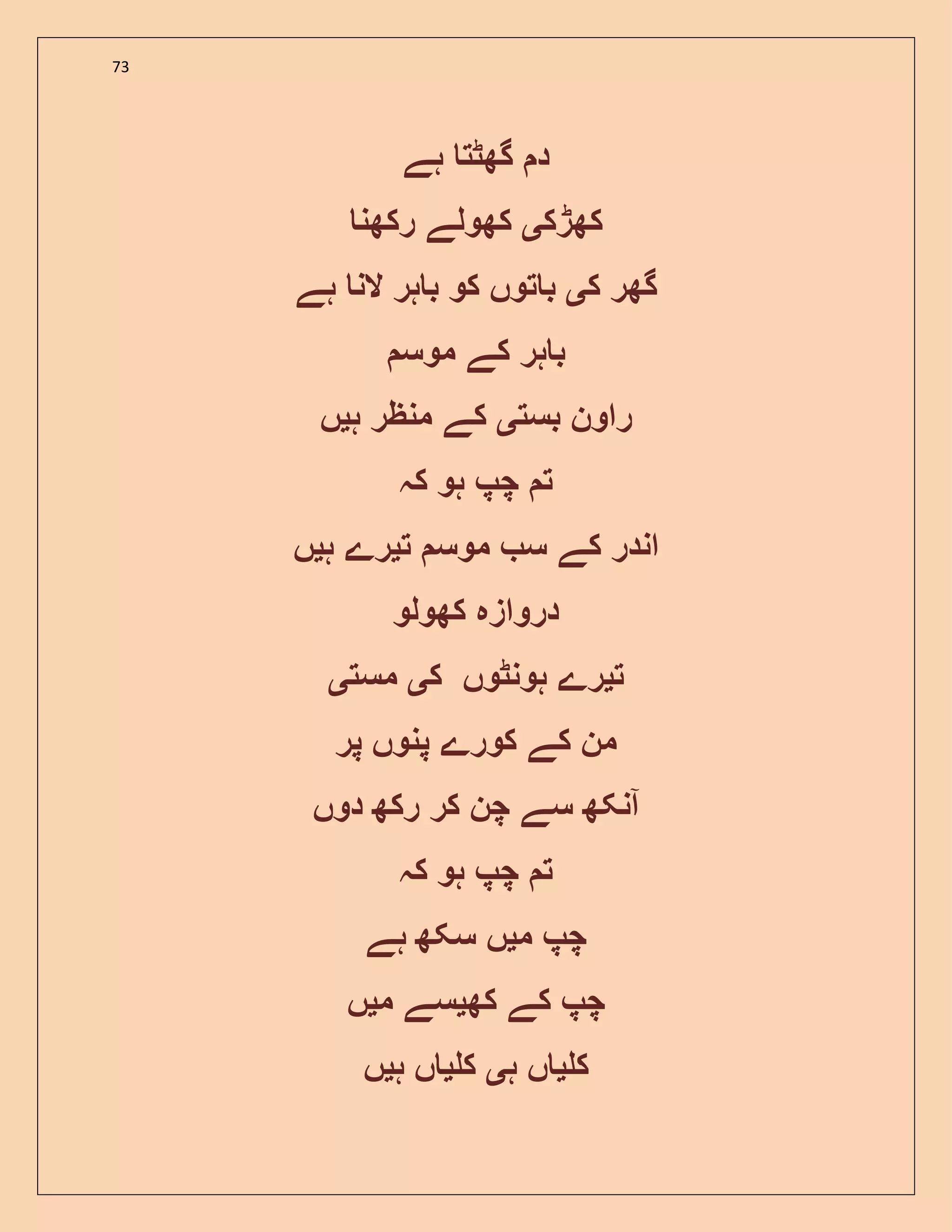 73
‫ہے‬ ‫گھٹت‬ ‫د‬
‫کھڑک‬‫ی‬‫رکھن‬ ‫کھولے‬
‫ک‬ ‫گھر‬‫ی‬‫ہے‬ ‫الن‬ ‫ہر‬ ‫ب‬ ‫کو‬ ‫توں‬ ‫ب‬
‫کے‬ ‫ہر‬ ‫ب‬‫موس‬
‫بست‬ ‫راون‬‫ی‬‫ہ‬ ‫منظر‬ ‫کے‬‫ی‬‫ں‬
‫کہ‬ ‫ہو‬ ‫چپ‬ ‫ت‬
‫ت‬ ‫موس‬ ‫س‬ ‫کے‬ ‫اندر‬‫ی‬‫ہ‬ ‫رے‬‫ی‬‫ں‬
‫کھولو‬ ‫دروازہ‬
‫ت‬‫ی‬‫ک‬ ‫ہونٹوں‬ ‫رے‬‫ی‬‫مست‬‫ی‬
‫پر‬ ‫پنوں‬ ‫کورے‬ ‫کے‬ ‫من‬
‫دوں‬ ‫رکھ‬ ‫کر‬ ‫چن‬ ‫سے‬ ‫آنکھ‬
‫کہ‬ ‫ہو‬ ‫چپ‬ ‫ت‬
‫م‬ ‫چپ‬‫ی‬‫ہے‬ ‫سکھ‬ ‫ں‬
‫کھ‬ ‫کے‬ ‫چپ‬‫ی‬‫م‬ ‫سے‬‫ی‬‫ں‬
‫ک‬‫ی‬‫ہ‬ ‫ں‬‫ی‬‫ک‬‫ی‬‫ہ‬ ‫ں‬‫ی‬‫ں‬
 
