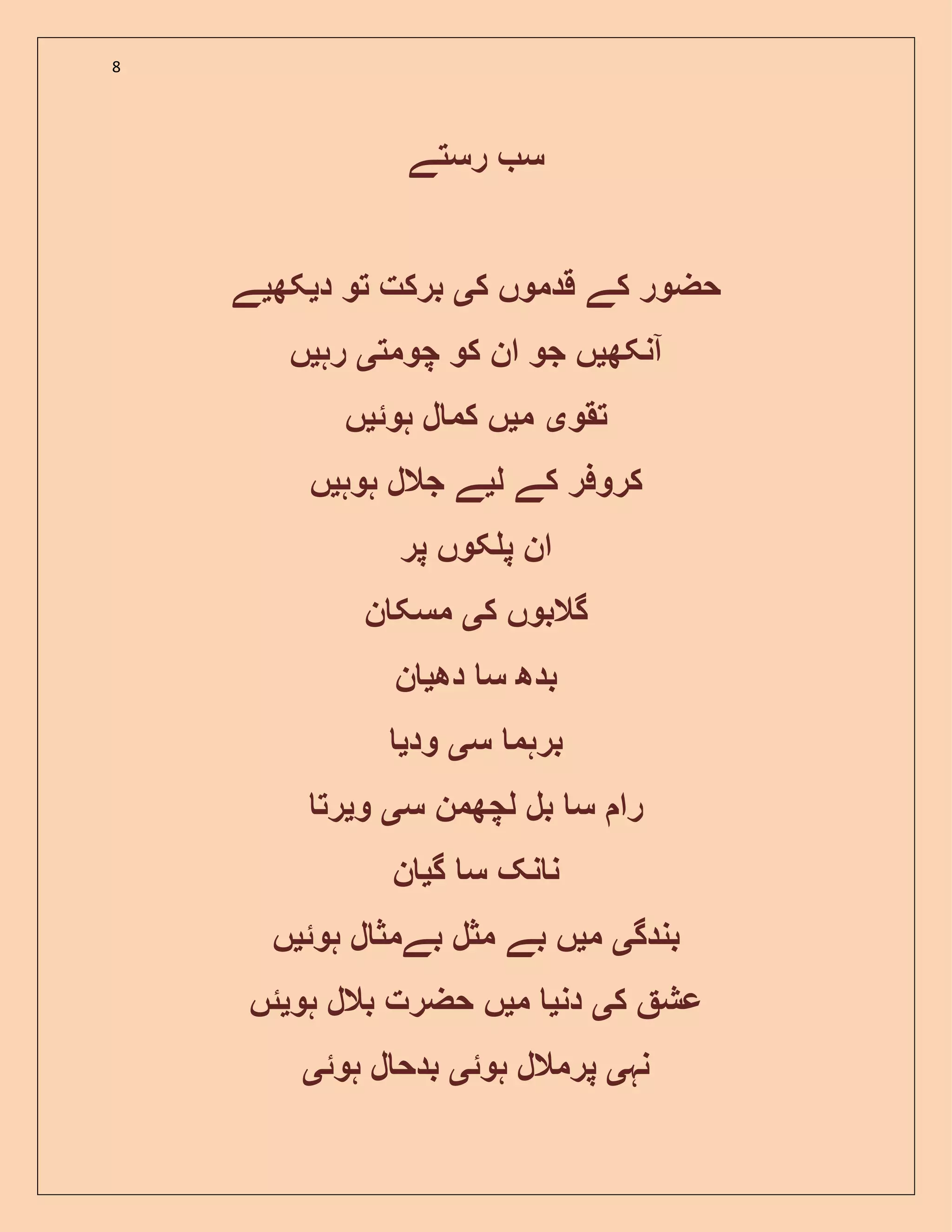 8
‫رستے‬ ‫س‬
‫ک‬ ‫قدموں‬ ‫کے‬ ‫حضور‬‫ی‬‫د‬ ‫تو‬ ‫برکت‬‫ی‬‫کھ‬‫ی‬‫ے‬
‫آنکھ‬‫ی‬‫چومت‬ ‫کو‬ ‫ان‬ ‫جو‬ ‫ں‬‫ی‬‫رہ‬‫ی‬‫ں‬
‫تقو‬‫ی‬‫م‬‫ی‬‫ہوئ‬ ‫ل‬ ‫کم‬ ‫ں‬‫ی‬‫ں‬
‫ل‬ ‫کے‬ ‫کروفر‬‫ی‬‫ہوہ‬ ‫جالل‬ ‫ے‬‫ی‬‫ں‬
‫پر‬ ‫کوں‬ ‫پ‬ ‫ان‬
‫ک‬ ‫گالبوں‬‫ی‬‫ن‬ ‫مسک‬
‫دھ‬ ‫س‬ ‫بدھ‬‫ی‬‫ن‬
‫س‬ ‫برہم‬‫ی‬‫ود‬‫ی‬
‫س‬ ‫لچھمن‬ ‫بل‬ ‫س‬ ‫را‬‫ی‬‫و‬‫ی‬‫رت‬
‫گ‬ ‫س‬ ‫نک‬ ‫ن‬‫ی‬‫ن‬
‫بندگ‬‫ی‬‫م‬‫ی‬‫بے‬ ‫ں‬‫ہوئ‬ ‫ل‬ ‫بےمث‬ ‫مثل‬‫ی‬‫ں‬
‫ک‬ ‫عش‬‫ی‬‫دن‬‫ی‬‫م‬‫ی‬‫ہو‬ ‫بالل‬ ‫حضرت‬ ‫ں‬‫ی‬‫ئں‬
‫نہ‬‫ی‬‫ہوئ‬ ‫پرمالل‬‫ی‬‫ہوئ‬ ‫ل‬ ‫بدح‬‫ی‬
 