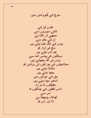 103
‫م‬ ‫گھروندوں‬ ‫کے‬ ‫سوچ‬‫ی‬‫ں‬
‫کے‬ ‫فن‬ ‫و‬ ‫ع‬
‫سو‬ ‫لے‬ ‫ک‬‫ی‬‫سے‬ ‫روں‬
‫ہے‬ ‫لگت‬ ‫ڈر‬ ‫مجھے‬
‫ان‬‫سے‬ ‫بطن‬ ‫کے‬
‫ل‬ ‫جن‬ ‫گ‬ ‫ن‬ ‫کے‬ ‫ہوس‬‫ی‬‫ہ‬ ‫تے‬‫ی‬‫ں‬
‫ک‬ ‫سچ‬‫ی‬‫کو‬ ‫آواز‬
‫ل‬ ‫ڈس‬ ‫جو‬‫ی‬‫ہ‬ ‫تے‬‫ی‬‫ں‬
‫ک‬ ‫گنوں‬ ‫سہ‬‫ی‬‫پ‬‫ی‬‫س‬‫ی‬‫سے‬ ‫آتم‬
‫ک‬ ‫ہوس‬‫ی‬‫ہ‬ ‫تے‬ ‫بجھ‬ ‫آگ‬‫ی‬‫ں‬
‫صالح‬‫ی‬‫ک‬ ‫چراغوں‬ ‫کے‬ ‫توں‬‫ی‬‫روشن‬‫ی‬‫کو‬
‫د‬ ‫دھندال‬‫ی‬‫ہ‬ ‫تے‬‫ی‬‫ں‬
‫د‬ ‫بجھ‬‫ی‬‫ہ‬ ‫تے‬‫ی‬‫ں‬
‫ا‬ ‫کے‬ ‫ح‬‫ی‬‫م‬ ‫وانوں‬‫ی‬‫ں‬
‫اندھ‬‫ی‬‫د‬ ‫مچ‬ ‫ر‬‫ی‬‫ہ‬ ‫تے‬‫ی‬‫ں‬
‫حق‬‫ی‬‫زاد‬ ‫ہ‬ ‫ک‬ ‫قتوں‬
‫ک‬ ‫وں‬ ‫جنگ‬ ‫کے‬ ‫ظوں‬ ‫ل‬ ‫اداس‬
‫آ‬‫سے‬ ‫س‬
‫ہے‬ ‫پوچھت‬ ‫نہ‬ ‫ٹھک‬
‫کو‬ ‫آس‬ ‫اور‬ ‫ان‬
 