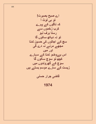 105
! ‫بص‬ ‫صبح‬ ‫اے‬‫ی‬‫رت‬
‫ہ‬ ‫تو‬‫ی‬‫آ‬ ‫لوٹ‬
‫پہرے‬ ‫کے‬ ‫گوں‬ ‫ن‬ ‫کہ‬
‫سے‬ ‫زخموں‬ ‫کر‬
‫لہو‬ ‫برف‬ ‫رست‬
‫د‬ ‫نہ‬ ‫تو‬‫ی‬‫گ‬ ‫سکوں‬ ‫کھ‬
‫ک‬ ‫لوں‬ ‫اج‬ ‫کے‬ ‫سچ‬‫ی‬‫حس‬‫ی‬‫تمن‬ ‫ن‬
‫گ‬ ‫دے‬ ‫نہ‬ ‫مرنے‬ ‫مجھے‬‫ی‬
‫م‬ ‫اور‬‫ی‬‫ں‬
‫رے‬ ‫سہ‬ ‫کے‬ ‫تمن‬ ‫بےوضو‬ ‫اس‬
‫گ‬ ‫سکوں‬ ‫سوچ‬ ‫تو‬ ‫کچھ‬
‫م‬ ‫گھروندوں‬ ‫کے‬ ‫سوچ‬‫ی‬‫ں‬
‫ز‬‫ی‬‫ہ‬ ‫بستے‬ ‫موس‬ ‫رے‬ ‫س‬ ‫کے‬ ‫ست‬‫ی‬‫ں‬
‫ض‬ ‫ق‬‫ی‬‫حسن‬ ‫جرار‬‫ی‬
1974
 