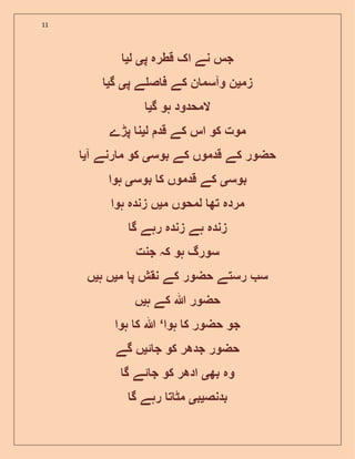 11
‫پ‬ ‫قطرہ‬ ‫اک‬ ‫نے‬ ‫جس‬‫ی‬‫ل‬‫ی‬
‫زم‬‫ی‬‫پ‬ ‫ے‬ ‫ص‬ ‫ف‬ ‫کے‬ ‫ن‬ ‫وآسم‬ ‫ن‬‫ی‬‫گ‬‫ی‬
‫گ‬ ‫ہو‬ ‫المحدود‬‫ی‬
‫ل‬ ‫قد‬ ‫کے‬ ‫اس‬ ‫کو‬ ‫موت‬‫ی‬‫پڑے‬ ‫ن‬
‫بوس‬ ‫کے‬ ‫قدموں‬ ‫کے‬ ‫حضور‬‫ی‬‫آ‬ ‫رنے‬ ‫م‬ ‫کو‬‫ی‬
‫بوس‬‫ی‬‫بوس‬ ‫ک‬ ‫قدموں‬ ‫کے‬‫ی‬‫ہوا‬
‫م‬ ‫لمحوں‬ ‫تھ‬ ‫مردہ‬‫ی‬‫ہوا‬ ‫زندہ‬ ‫ں‬
‫گ‬ ‫رہے‬ ‫زندہ‬ ‫ہے‬ ‫زندہ‬
‫جنت‬ ‫کہ‬ ‫ہو‬ ‫سورگ‬
‫م‬ ‫پ‬ ‫نقش‬ ‫کے‬ ‫حضور‬ ‫رستے‬ ‫س‬‫ی‬‫ہ‬ ‫ں‬‫ی‬‫ں‬
‫ہللا‬ ‫حضور‬‫ہ‬ ‫کے‬‫ی‬‫ں‬
‫ہوا‬ ‫ک‬ ‫حضور‬ ‫جو‬‘‫ہوا‬ ‫ک‬ ‫ہللا‬
‫ئ‬ ‫ج‬ ‫کو‬ ‫جدھر‬ ‫حضور‬‫ی‬‫گے‬ ‫ں‬
‫بھ‬ ‫وہ‬‫ی‬‫گ‬ ‫ئے‬ ‫ج‬ ‫کو‬ ‫ادھر‬
‫بدنص‬‫ی‬‫ب‬‫ی‬‫گ‬ ‫رہے‬ ‫ت‬ ‫مٹ‬
 