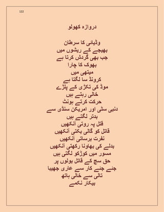 122
‫دروازہ‬‫کھولو‬
‫وڈ‬‫ی‬‫ئ‬‫ی‬‫ک‬‫ن‬ ‫سرط‬
‫بھ‬‫ی‬‫جے‬‫کے‬‫ر‬‫ی‬‫شوں‬‫م‬‫ی‬‫ں‬
‫ج‬‫بھ‬‫ی‬‫گرد‬‫ش‬‫کرت‬‫ہے‬
‫بھوک‬‫ک‬‫را‬ ‫چ‬
‫م‬‫ی‬‫تھ‬‫ی‬‫م‬‫ی‬‫ں‬
‫کرونڈ‬‫س‬‫لگت‬‫ہے‬
‫موڈ‬‫ک‬‫ی‬‫تکڑ‬‫ی‬‫کے‬‫ڑے‬ ‫پ‬
‫ل‬ ‫خ‬‫ی‬‫رہتے‬‫ہ‬‫ی‬‫ں‬
‫حرکت‬‫کرتے‬‫ہونٹ‬
‫دنب‬‫ی‬‫سٹ‬‫ی‬‫اور‬‫امر‬‫ی‬‫کن‬‫سنڈ‬‫ی‬‫سے‬
‫بدتر‬‫لگتے‬‫ہ‬‫ی‬‫ں‬
‫قتل‬‫پہ‬‫روت‬‫ی‬‫آنکھ‬‫ی‬‫ں‬
‫تل‬ ‫ق‬‫کو‬‫ل‬ ‫گ‬‫ی‬‫بکت‬‫ی‬‫آنکھ‬‫ی‬‫ں‬
‫رت‬ ‫ن‬‫ت‬ ‫برس‬‫ی‬‫آنکھ‬‫ی‬‫ں‬
‫بدلے‬‫ک‬‫ی‬‫ون‬ ‫بھ‬‫رکھت‬‫ی‬‫آنکھ‬‫ی‬‫ں‬
‫مسور‬‫م‬‫ی‬‫ں‬‫کوڑکو‬‫لگت‬‫ی‬‫ہ‬‫ی‬‫ں‬
‫ح‬‫سچ‬‫کے‬‫تل‬ ‫ق‬‫بولوں‬‫پر‬
‫جئے‬‫جئے‬‫ر‬ ‫ک‬‫سے‬‫ر‬ ‫ع‬‫ی‬‫جھ‬‫ی‬‫ب‬
‫ل‬ ‫ت‬‫ی‬‫سے‬‫ل‬ ‫خ‬‫ی‬‫تھ‬ ‫ہ‬
‫ب‬‫ی‬‫ر‬ ‫ک‬‫نکمے‬
 