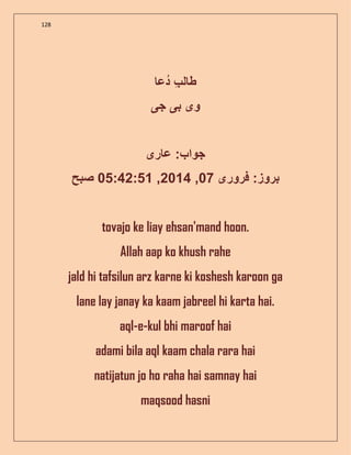 128
‫دع‬ ‫ل‬ ‫ط‬
‫و‬‫ی‬‫ب‬‫ی‬‫ج‬‫ی‬
‫ر‬ ‫ع‬ : ‫جوا‬‫ی‬
‫فرور‬ :‫بروز‬‫ی‬07,2014,05:42:51‫صبح‬
tovajo ke liay ehsan'mand hoon.
Allah aap ko khush rahe
jald hi tafsilun arz karne ki koshesh karoon ga
lane lay janay ka kaam jabreel hi karta hai.
aql-e-kul bhi maroof hai
adami bila aql kaam chala rara hai
natijatun jo ho raha hai samnay hai
maqsood hasni
 