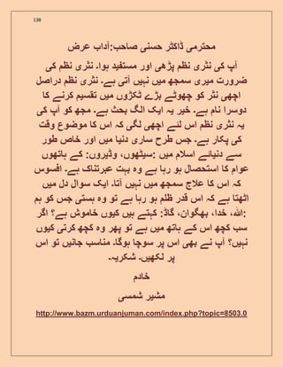 138
‫محترم‬‫ی‬‫حسن‬ ‫ڈاکٹر‬‫ی‬‫عرض‬ ‫:آدا‬ ‫ح‬ ‫ص‬
‫ک‬ ‫آپ‬‫ی‬‫نثر‬‫ی‬‫پڑھ‬ ‫نظ‬‫ی‬‫مست‬ ‫اور‬‫ی‬‫ہوا‬ ‫د‬‫۔‬‫نثر‬‫ی‬‫ک‬ ‫نظ‬‫ی‬
‫م‬ ‫ضرورت‬‫ی‬‫ر‬‫ی‬‫م‬ ‫سمجھ‬‫ی‬‫نہ‬ ‫ں‬‫ی‬‫آت‬ ‫ں‬‫ی‬‫ہے‬‫۔‬‫نثر‬‫ی‬‫دراصل‬ ‫نظ‬
‫اچھ‬‫ی‬‫م‬ ‫ٹکڑوں‬ ‫بڑے‬ ‫چھوٹے‬ ‫کو‬ ‫نثر‬‫ی‬‫تقس‬ ‫ں‬‫ی‬‫ک‬ ‫کرنے‬
‫ہے‬ ‫ن‬ ‫دوسرا‬‫۔‬‫خ‬‫ی‬‫ر‬‫ی‬‫ا‬ ‫ہ‬‫ی‬‫ہے‬ ‫بحث‬ ‫الگ‬ ‫ک‬‫۔‬‫ک‬ ‫آپ‬ ‫کو‬ ‫مجھ‬‫ی‬
‫ی‬‫نثر‬ ‫ہ‬‫ی‬‫اچھ‬ ‫لئے‬ ‫اس‬ ‫نظ‬‫ی‬‫لگ‬‫ی‬‫وقت‬ ‫موضوع‬ ‫ک‬ ‫اس‬ ‫کہ‬
‫ک‬‫ی‬‫ہے‬ ‫ر‬ ‫پک‬‫۔‬‫ر‬ ‫س‬ ‫طرح‬ ‫جس‬‫ی‬‫دن‬‫ی‬‫م‬‫ی‬‫طور‬ ‫ص‬ ‫خ‬ ‫اور‬ ‫ں‬
‫دن‬ ‫سے‬‫ی‬‫م‬ ‫اسال‬ ‫ئے‬‫ی‬‫:س‬ ‫ں‬‫ی‬‫وڈ‬ ،‫ٹھوں‬‫ی‬‫تھوں‬ ‫ہ‬ ‫کے‬ :‫روں‬
‫عوا‬‫ہے‬ ‫ک‬ ‫عبرتن‬ ‫بہت‬ ‫وہ‬ ‫ہے‬ ‫رہ‬ ‫ہو‬ ‫ل‬ ‫استحص‬ ‫ک‬‫۔‬‫افسوس‬
‫م‬ ‫سمجھ‬ ‫عالج‬ ‫ک‬ ‫اس‬ ‫کہ‬‫ی‬‫نہ‬ ‫ں‬‫ی‬‫آت‬ ‫ں‬‫۔‬‫ا‬‫ی‬‫م‬ ‫دل‬ ‫سوال‬ ‫ک‬‫ی‬‫ں‬
‫ہست‬ ‫وہ‬ ‫تو‬ ‫ہے‬ ‫رہ‬ ‫ہو‬ ‫ظ‬ ‫قدر‬ ‫اس‬ ‫کہ‬ ‫ہے‬ ‫اٹھت‬‫ی‬‫ہ‬ ‫کو‬ ‫جس‬
‫ہ‬ ‫کہتے‬ :‫ڈ‬ ‫گ‬ ،‫بھگوان‬ ،‫خدا‬ ،‫:ہللا‬‫ی‬‫ک‬ ‫ں‬‫ی‬‫اگر‬ ‫ہے؟‬ ‫موش‬ ‫خ‬ ‫وں‬
‫م‬ ‫تھ‬ ‫ہ‬ ‫کے‬ ‫اس‬ ‫کچھ‬ ‫س‬‫ی‬‫کرت‬ ‫کچھ‬ ‫وہ‬ ‫پھر‬ ‫تو‬ ‫ہے‬ ‫ں‬‫ی‬‫ک‬‫ی‬‫وں‬
‫نہ‬‫ی‬‫ں؟‬‫بھ‬ ‫نے‬ ‫آپ‬‫ی‬‫ہوگ‬ ‫سوچ‬ ‫پر‬ ‫اس‬‫۔‬‫ن‬ ‫ج‬ ‫س‬ ‫من‬‫ی‬‫اس‬ ‫تو‬ ‫ں‬
‫لکھ‬ ‫پر‬‫ی‬‫ں‬‫۔‬‫شکر‬‫ی‬‫ہ‬‫۔‬
‫د‬ ‫خ‬
‫مش‬‫ی‬‫شمس‬ ‫ر‬‫ی‬
http://www.bazm.urduanjuman.com/index.php?topic=8503.0
 