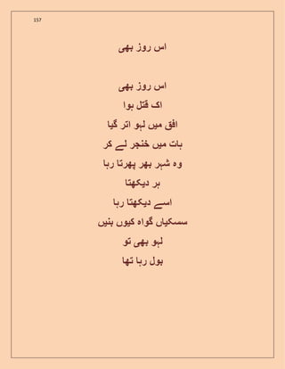 157
‫بھ‬ ‫روز‬ ‫اس‬‫ی‬
‫اس‬‫بھ‬ ‫روز‬‫ی‬
‫ہوا‬ ‫قتل‬ ‫اک‬
‫م‬ ‫اف‬‫ی‬‫گ‬ ‫اتر‬ ‫لہو‬ ‫ں‬‫ی‬
‫م‬ ‫ت‬ ‫ہ‬‫ی‬‫کر‬ ‫لے‬ ‫خنجر‬ ‫ں‬
‫رہ‬ ‫پھرت‬ ‫بھر‬ ‫شہر‬ ‫وہ‬
‫د‬ ‫ہر‬‫ی‬‫کھت‬
‫د‬ ‫اسے‬‫ی‬‫رہ‬ ‫کھت‬
‫سسک‬‫ی‬‫ک‬ ‫گواہ‬ ‫ں‬‫ی‬‫بن‬ ‫وں‬‫ی‬‫ں‬
‫بھ‬ ‫لہو‬‫ی‬‫تو‬
‫تھ‬ ‫رہ‬ ‫بول‬
 
