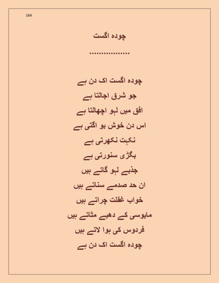 164
‫اگست‬ ‫چودہ‬
.................
‫ہے‬ ‫دن‬ ‫اک‬ ‫اگست‬ ‫چودہ‬
‫ہے‬ ‫لت‬ ‫اج‬ ‫شر‬ ‫جو‬
‫م‬ ‫اف‬‫ی‬‫ہے‬ ‫لت‬ ‫اچھ‬ ‫لہو‬ ‫ں‬
‫اگت‬ ‫بو‬ ‫خوش‬ ‫دن‬ ‫اس‬‫ی‬‫ہے‬
‫نکھرت‬ ‫نکہت‬‫ی‬‫ہے‬
‫بگڑ‬‫ی‬‫سنورت‬‫ی‬‫ہے‬
‫جذبے‬‫ہ‬ ‫تے‬ ‫گ‬ ‫لہو‬‫ی‬‫ں‬
‫ہ‬ ‫تے‬ ‫سن‬ ‫صدمے‬ ‫حد‬ ‫ان‬‫ی‬‫ں‬
‫ہ‬ ‫چراتے‬ ‫ت‬ ‫غ‬ ‫خوا‬‫ی‬‫ں‬
‫م‬‫ی‬‫وس‬‫ی‬‫ہ‬ ‫تے‬ ‫مٹ‬ ‫دھبے‬ ‫کے‬‫ی‬‫ں‬
‫ک‬ ‫فردوس‬‫ی‬‫ہ‬ ‫التے‬ ‫ہوا‬‫ی‬‫ں‬
‫ہے‬ ‫دن‬ ‫اک‬ ‫اگست‬ ‫چودہ‬
 