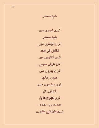 167
‫سمندر‬ ‫شہد‬
‫ترے‬‫شبدوں‬‫م‬‫ی‬‫ں‬
‫شہد‬‫سمندر‬
‫تر‬‫ے‬‫ہونٹوں‬‫م‬‫ی‬‫ں‬
‫تخ‬‫ی‬‫ک‬‫ی‬‫ابجد‬
‫تر‬‫ی‬‫آنکھوں‬‫م‬‫ی‬‫ں‬
‫کئ‬‫عرش‬‫سجے‬
‫ترے‬‫پ‬‫ی‬‫روں‬‫م‬‫ی‬‫ں‬
‫ج‬‫ی‬‫ون‬‫ر‬‫ی‬‫کھ‬
‫تر‬‫ی‬‫نسوں‬ ‫س‬‫م‬‫ی‬‫ں‬
‫آج‬‫اور‬‫کل‬
‫تر‬‫ی‬‫کھوج‬‫ک‬‫پل‬
‫صد‬‫ی‬‫وں‬‫پر‬‫ر‬ ‫بھ‬‫ی‬
‫ترے‬‫ن‬ ‫م‬‫کے‬‫عشرے‬
 