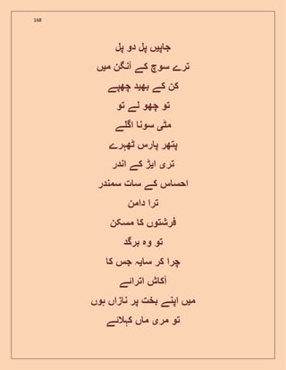 168
‫پ‬ ‫ج‬‫ی‬‫ں‬‫پل‬‫دو‬‫پل‬
‫ترے‬‫سوچ‬‫کے‬‫آنگن‬‫م‬‫ی‬‫ں‬
‫کن‬‫کے‬‫بھ‬‫ی‬‫د‬‫چھپے‬
‫تو‬‫چھو‬‫لے‬‫تو‬
‫مٹ‬‫ی‬‫سون‬‫ے‬ ‫اگ‬
‫پتھر‬‫رس‬ ‫پ‬‫ٹھہرے‬
‫تر‬‫ی‬‫ا‬‫ی‬‫ڑ‬‫کے‬‫ان‬‫در‬
‫س‬ ‫احس‬‫کے‬‫ت‬ ‫س‬‫سمندر‬
‫ترا‬‫دامن‬
‫فرشتوں‬‫ک‬‫مسکن‬
‫تو‬‫وہ‬‫برگد‬
‫چرا‬‫کر‬‫س‬‫ی‬‫ہ‬‫جس‬‫ک‬
‫ش‬ ‫آک‬‫اترائے‬
‫م‬‫ی‬‫ں‬‫اپنے‬‫بخت‬‫پر‬‫زاں‬ ‫ن‬‫ہوں‬
‫تو‬‫مر‬‫ی‬‫ں‬ ‫م‬‫کہالئے‬
 