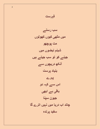 2
‫فہرست‬
‫رستے‬ ‫س‬
‫م‬‫ی‬‫مٹھ‬ ‫ں‬‫ی‬‫ک‬‫ی‬‫کھولوں‬ ‫وں‬
‫پوچھو‬ ‫مت‬
‫م‬ ‫نبضوں‬ ‫شبن‬‫ی‬‫ں‬
‫ج‬‫ی‬‫ج‬ ‫س‬ ‫تو‬ ‫کو‬ ‫نے‬‫ی‬‫ہ‬ ‫تے‬‫ی‬‫ں‬
‫در‬ ‫آنکھ‬‫ی‬‫سے‬ ‫چوں‬
‫بن‬‫ی‬‫پرست‬ ‫د‬
‫پہرے‬
‫دو‬ ‫کہہ‬ ‫سے‬ ‫اس‬
‫ق‬ ‫ب‬‫ی‬‫ابھ‬ ‫ہے‬‫ی‬
‫ج‬‫ی‬‫سپن‬ ‫ون‬
‫در‬ ‫ا‬ ‫ند‬ ‫چ‬‫ی‬‫م‬‫ی‬‫نہ‬ ‫ں‬‫ی‬‫گ‬ ‫اترے‬ ‫ں‬
‫س‬‫ی‬‫پرندہ‬ ‫د‬
 