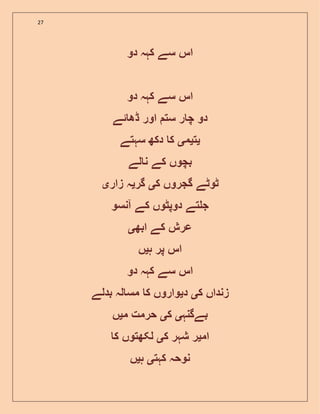27
‫دو‬ ‫کہہ‬ ‫سے‬ ‫اس‬
‫دو‬ ‫کہہ‬ ‫سے‬ ‫اس‬
‫ست‬ ‫ر‬ ‫چ‬ ‫دو‬‫ڈھ‬ ‫اور‬‫ئ‬‫ے‬
‫ی‬‫ت‬‫ی‬‫م‬‫ی‬‫سہتے‬ ‫دکھ‬ ‫ک‬
‫لے‬ ‫ن‬ ‫کے‬ ‫بچوں‬
‫ک‬ ‫گجروں‬ ‫ٹوٹے‬‫ی‬‫گر‬‫ی‬‫زار‬ ‫ہ‬‫ی‬
‫آنسو‬ ‫کے‬ ‫دوپٹوں‬ ‫تے‬ ‫ج‬
‫ابھ‬ ‫کے‬ ‫عرش‬‫ی‬
‫ہ‬ ‫پر‬ ‫اس‬‫ی‬‫ں‬
‫دو‬ ‫کہہ‬ ‫سے‬ ‫اس‬
‫ک‬ ‫زنداں‬‫ی‬‫د‬‫ی‬‫بدلے‬ ‫لہ‬ ‫مس‬ ‫ک‬ ‫واروں‬
‫بےگنہ‬‫ی‬‫ک‬‫ی‬‫م‬ ‫حرمت‬‫ی‬‫ں‬
‫ام‬‫ی‬‫ک‬ ‫شہر‬ ‫ر‬‫ی‬‫ک‬ ‫لکھتوں‬
‫کہت‬ ‫نوحہ‬‫ی‬‫ہ‬‫ی‬‫ں‬
 