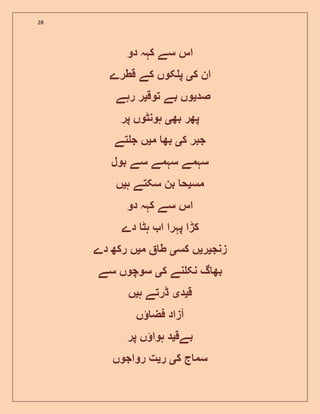 28
‫دو‬ ‫کہہ‬ ‫سے‬ ‫اس‬
‫ک‬ ‫ان‬‫ی‬‫قطرے‬ ‫کے‬ ‫کوں‬ ‫پ‬
‫صد‬‫ی‬‫توق‬ ‫بے‬ ‫وں‬‫ی‬‫ر‬‫رہے‬
‫بھ‬ ‫پھر‬‫ی‬‫پر‬ ‫ہونٹوں‬
‫ک‬ ‫جبر‬‫ی‬‫م‬ ‫بھ‬‫ی‬‫تے‬ ‫ج‬ ‫ں‬
‫بول‬ ‫سے‬ ‫سہمے‬ ‫سہمے‬
‫مس‬‫ی‬‫ہ‬ ‫سکتے‬ ‫بن‬ ‫ح‬‫ی‬‫ں‬
‫دو‬ ‫کہہ‬ ‫سے‬ ‫اس‬
‫دے‬ ‫ہٹ‬ ‫ا‬ ‫پہرا‬ ‫کڑا‬
‫زنج‬‫ی‬‫ر‬‫ی‬‫کس‬ ‫ں‬‫ی‬‫م‬ ‫ط‬‫ی‬‫دے‬ ‫رکھ‬ ‫ں‬
‫ک‬ ‫نے‬ ‫نک‬ ‫گ‬ ‫بھ‬‫ی‬‫سے‬ ‫سوچوں‬
‫ق‬‫ی‬‫د‬‫ی‬‫ہ‬ ‫ڈرتے‬‫ی‬‫ں‬
‫ں‬ ‫فض‬ ‫آزاد‬
‫بےق‬‫ی‬‫پر‬ ‫ں‬ ‫ہوا‬ ‫د‬
‫ک‬ ‫ج‬ ‫سم‬‫ی‬‫ر‬‫ی‬‫رواجوں‬ ‫ت‬
 