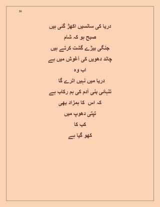 36
‫در‬‫ی‬‫ک‬‫ی‬‫نس‬ ‫س‬‫ی‬‫گئ‬ ‫اکھڑ‬ ‫ں‬‫ی‬‫ہ‬‫ی‬‫ں‬
‫ش‬ ‫کہ‬ ‫ہو‬ ‫صبح‬
‫جنگ‬‫ی‬‫ب‬‫ی‬‫ہ‬ ‫کرتے‬ ‫گشت‬ ‫ڑے‬‫ی‬‫ں‬
‫دھو‬ ‫ند‬ ‫چ‬‫ی‬‫ک‬ ‫ں‬‫ی‬‫م‬ ‫آغوش‬‫ی‬‫ہے‬ ‫ں‬
‫وہ‬ ‫ا‬
‫در‬‫ی‬‫م‬‫ی‬‫نہ‬ ‫ں‬‫ی‬‫گ‬ ‫اترے‬ ‫ں‬
‫ئ‬ ‫تنہ‬‫ی‬‫بن‬‫ی‬‫ک‬ ‫آد‬‫ی‬‫ہ‬‫ہے‬ ‫رک‬
‫بھ‬ ‫ہمزاد‬ ‫ک‬ ‫اس‬ ‫کہ‬‫ی‬
‫تپت‬‫ی‬‫م‬ ‫دھوپ‬‫ی‬‫ں‬
‫ک‬ ‫ک‬
‫کھو‬‫گ‬‫ی‬‫ہے‬
 