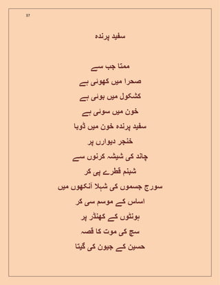 37
‫س‬‫ی‬‫پرندہ‬ ‫د‬
‫سے‬ ‫ج‬ ‫ممت‬
‫م‬ ‫صحرا‬‫ی‬‫کھوئ‬ ‫ں‬‫ی‬‫ہے‬
‫م‬ ‫کشکول‬‫ی‬‫بوئ‬ ‫ں‬‫ی‬‫ہے‬
‫م‬ ‫خون‬‫ی‬‫سوئ‬ ‫ں‬‫ی‬‫ہے‬
‫س‬‫ی‬‫م‬ ‫خون‬ ‫پرندہ‬ ‫د‬‫ی‬‫ڈوب‬ ‫ں‬
‫د‬ ‫خنجر‬‫ی‬‫پر‬ ‫وارں‬
‫ک‬ ‫ند‬ ‫چ‬‫ی‬‫ش‬‫ی‬‫سے‬ ‫کرنوں‬ ‫شہ‬
‫پ‬ ‫قطرے‬ ‫شبن‬‫ی‬‫کر‬
‫ک‬ ‫جسموں‬ ‫سورج‬‫ی‬‫م‬ ‫آنکھوں‬ ‫شہال‬‫ی‬‫ں‬
‫س‬ ‫موس‬ ‫کے‬ ‫س‬ ‫اس‬‫ی‬‫کر‬
‫پر‬ ‫کھنڈر‬ ‫کے‬ ‫ہونٹوں‬
‫ک‬ ‫سچ‬‫ی‬‫قصہ‬ ‫ک‬ ‫موت‬
‫حس‬‫ی‬‫کے‬ ‫ن‬‫ج‬‫ی‬‫ک‬ ‫ون‬‫ی‬‫گ‬‫ی‬‫ت‬
 