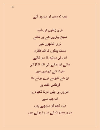 41
‫گے‬ ‫سوچو‬ ‫کو‬ ‫مجھ‬ ‫ت‬ ‫ج‬
‫تر‬‫ی‬‫ک‬ ‫وں‬ ‫زل‬‫ی‬‫ش‬
‫ٹے‬ ‫ک‬ ‫پر‬ ‫کے‬ ‫روں‬ ‫بہ‬ ‫صبح‬
‫تر‬‫ی‬‫کے‬ ‫آنکھوں‬
‫پ‬ ‫مست‬‫ی‬‫قطرہ‬ ‫اک‬ ‫ک‬ ‫لوں‬
‫ک‬ ‫آس‬‫ی‬‫مرت‬‫ی‬‫ٹے‬ ‫ک‬ ‫سر‬ ‫ک‬ ‫و‬
‫نے‬ ‫ج‬ ‫ان‬ ‫نے‬ ‫ج‬‫ک‬‫ی‬‫انگڑائ‬ ‫اک‬‫ی‬
‫ا‬ ‫کے‬ ‫رت‬ ‫ن‬‫ی‬‫م‬ ‫وانوں‬‫ی‬‫ں‬
‫ک‬ ‫ہونے‬ ‫ترے‬ ‫ہونے‬ ‫ن‬ ‫کے‬ ‫ان‬
‫پر‬ ‫ت‬ ‫ال‬ ‫س‬ ‫قرط‬
‫اپن‬ ‫پر‬ ‫امروں‬‫ی‬‫دے‬ ‫لکھ‬ ‫امرت‬
‫سے‬ ‫ج‬ ‫ا‬
‫م‬‫ی‬‫ہوں‬ ‫سوچے‬ ‫کو‬ ‫تجھ‬ ‫ں‬
‫مر‬‫ی‬‫ہو‬ ‫وا‬ ‫در‬ ‫کے‬ ‫رت‬ ‫بص‬‫ئ‬‫ہ‬ ‫ے‬‫ی‬‫ں‬
 