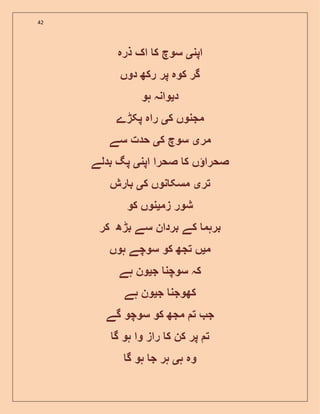 42
‫اپن‬‫ی‬‫ذرہ‬ ‫اک‬ ‫ک‬ ‫سوچ‬
‫دوں‬ ‫رکھ‬ ‫پر‬ ‫کوہ‬ ‫گر‬
‫د‬‫ی‬‫ہو‬ ‫وانہ‬
‫ک‬ ‫مجنوں‬‫ی‬‫پکڑے‬ ‫راہ‬
‫مر‬‫ی‬‫ک‬ ‫سوچ‬‫ی‬‫سے‬ ‫حدت‬
‫ا‬ ‫صحرا‬ ‫ک‬ ‫ں‬ ‫صحرا‬‫پن‬‫ی‬‫بدلے‬ ‫پگ‬
‫تر‬‫ی‬‫ک‬ ‫نوں‬ ‫مسک‬‫ی‬‫رش‬ ‫ب‬
‫زم‬ ‫شور‬‫ی‬‫کو‬ ‫نوں‬
‫کر‬ ‫بڑھ‬ ‫سے‬ ‫بردان‬ ‫کے‬ ‫برہم‬
‫م‬‫ی‬‫ہوں‬ ‫سوچے‬ ‫کو‬ ‫تجھ‬ ‫ں‬
‫ج‬ ‫سوچن‬ ‫کہ‬‫ی‬‫ہے‬ ‫ون‬
‫ج‬ ‫کھوجن‬‫ی‬‫ہے‬ ‫ون‬
‫گے‬ ‫سوچو‬ ‫کو‬ ‫مجھ‬ ‫ت‬ ‫ج‬
‫گ‬ ‫ہو‬ ‫وا‬ ‫راز‬ ‫ک‬ ‫کن‬ ‫پر‬ ‫ت‬
‫ہ‬ ‫وہ‬‫ی‬‫گ‬ ‫ہو‬ ‫ج‬ ‫ہر‬
 