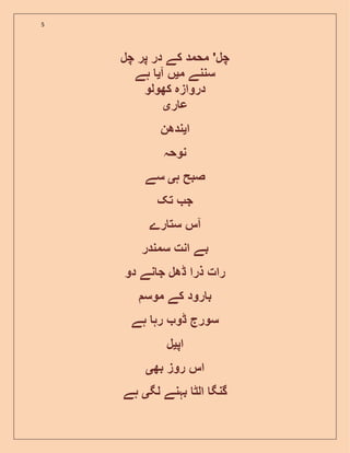 5
‫چل‬ ‫پر‬ ‫در‬ ‫کے‬ ‫محمد‬ '‫چل‬
‫م‬ ‫سننے‬‫ی‬‫آ‬ ‫ں‬‫ی‬‫ہے‬
‫دروازہ‬‫کھولو‬
‫ر‬ ‫ع‬‫ی‬
‫ا‬‫ی‬‫ندھن‬
‫نوحہ‬
‫ہ‬ ‫صبح‬‫ی‬‫سے‬
‫تک‬ ‫ج‬
‫رے‬ ‫ست‬ ‫آس‬
‫سمندر‬ ‫انت‬ ‫بے‬
‫رات‬‫ذرا‬‫ڈھل‬‫نے‬ ‫ج‬‫دو‬
‫موس‬ ‫کے‬ ‫رود‬ ‫ب‬
‫ہے‬ ‫رہ‬ ‫ڈو‬ ‫سورج‬
‫اپ‬‫ی‬‫ل‬
‫بھ‬ ‫روز‬ ‫اس‬‫ی‬
‫لگ‬ ‫بہنے‬ ‫الٹ‬ ‫گنگ‬‫ی‬‫ہے‬
 